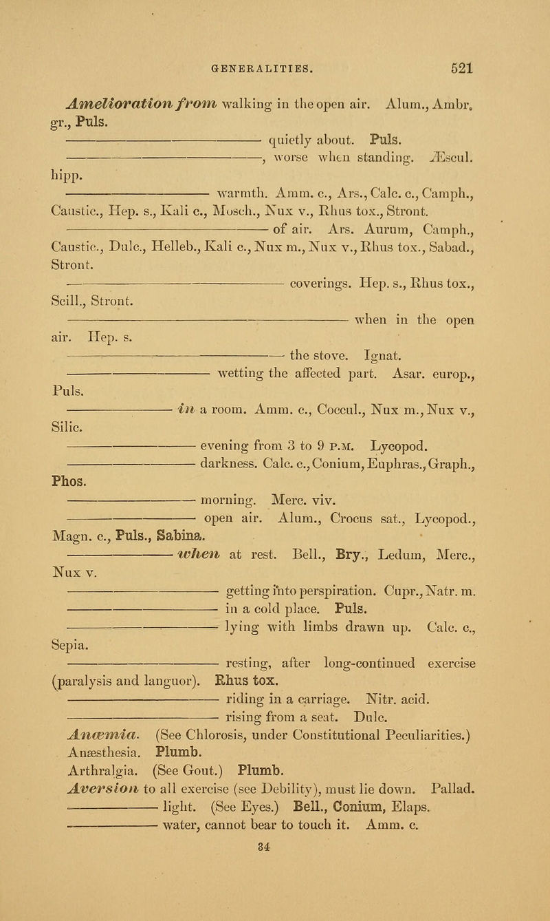 Amelioration from, walking in the open air. Alum., Ambr. gr., Puis. • quietly about. Puis. , worse when standing. JEscul. hipp. warmth. Aram, c, Ars.,Calc. c, Camph., Caustic., Hep. s., Kali c, Museh., Nux v., Rhus tox., Stront. of air. Ars. Aurum, Camph., Caustic, Dulc, Helleb., Kali c, Nux m., Nux v., Rhus tox., Sabad., Stront. coverings. Hep. s., Rhus tox., Scill., Stront. air. Hep. s. when in the open Puis. Silic Phos. the stove. Ignat. wetting the affected part. Asar. europ., in a room. Amm. c, Coccul., Nux m.,JSTux v., evening from 3 to 9 p.m. Lycopod. darkness. Calc c,Conium,Euphras., Graph., morning. Merc. viv. open air. Alum., Crocus sat., Lycopod., Magn. c, Puis., Sabina. when at rest. Bell., Bryv, Ledum, Merc, Nux v. ■ — getting into perspiration. Cupr., Natr. m. ■ in a cold place. Puis. lying with limbs drawn up. Calc c, Sepia. resting, after long-continued exercise (paralysis and languor). Rhus tox. riding in a carriage. Nitr. acid. rising from a seat. Dulc. Ancemia. (See Chlorosis, under Constitutional Peculiarities.) Anaesthesia. Plumb. Arthralgia. (See Gout.) Plumb. Aversion to all exercise (see Debility), must lie down. Pallad. •= light. (See Eyes.) Bell., Conium, Elaps. water, cannot bear to touch it. Amm. c. 34