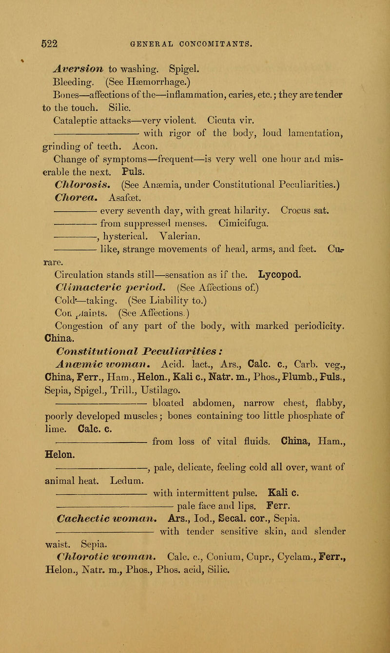 Aversion to washing. Spigel. Bleeding. (See Haemorrhage.) Bones—affections of the—inflammation, caries, etc.; they are tender to the touch. Silic. Cataleptic attacks—very violent. Cicuta vir. ■ with rigor of the body, loud lamentation, grinding of teeth. Aeon. Change of symptoms—frequent—is very well one hour aud mis- erable the next. Puis. Chlorosis, (See Ansemia, under Constitutional Peculiarities.) Chorea. Asafoet. every seventh day, with great hilarity. Crocus sat. from suppressed menses. Cimicifuga. , hysterical. Valerian. like, strange movements of head, arms, and feet. Civ rare. Circulation stands still—sensation as if the. Lycopod. Climacteric period. (See Affections of.) Cold'—taking. (See Liability to.) Con. plaints. (See Affections.) Congestion of any part of the body, with marked periodicity. China. Constitutional Peculiarities: Anmmic woman. Acid, lact., Ars., Calc. c, Carb. veg., China, Ferr., Ham., Helon., Kali c, Natr. m., Phos.,Plumb., Puis., Sepia, Spigel., Trill., Ustilago. bloated abdomen, narrow chest, flabby, poorly developed muscles; bones containing too little phosphate of lime. Calc. C. ■ ■ — from loss of vital fluids. China, Ham., Helon. , pale, delicate, feeling cold all over, want of animal heat. Ledum. with intermittent pulse. Kali C. pale face and lips. Ferr. Cachectic woman, Ars., Iod., Secal. cor., Sepia. with tender sensitive skin, and slender waist. Sepia. Chlorotic woman. Calc. c, Conium, Cupr., Cyclam., Ferr., Helon., Natr. m., Phos., Phos. acid, Silic.