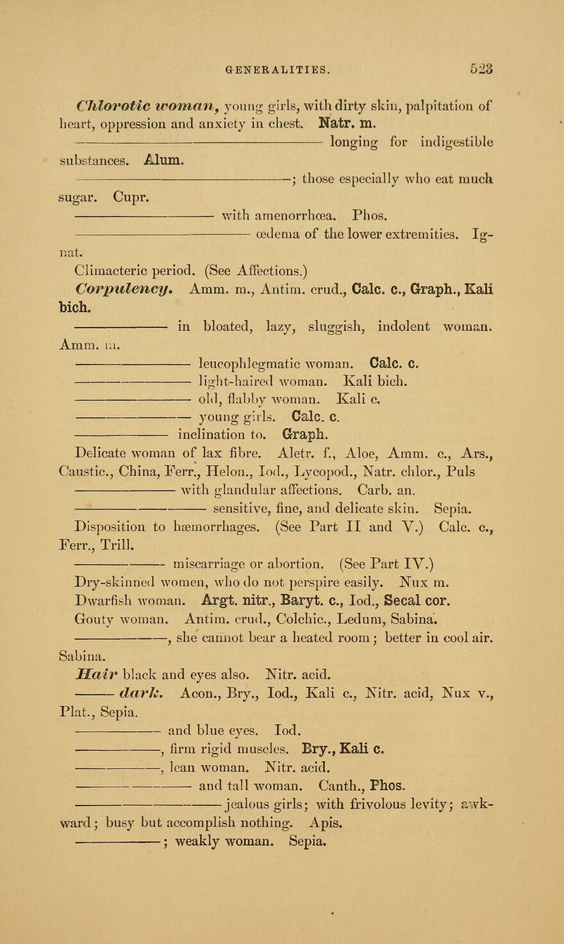 Chlorotic woman, young girls, with dirty skin, palpitation of heart, oppression and anxiety in chest. Natr. m. longing for indigestible substances. Alum. ; those especially who eat much sugar. Cupr. with amenorrhoea. Phos. cedema of the lower extremities. Ig- nat. Climacteric period. (See Affections.) Corpulency. Amm. m., Antirn. crud., Calc. C, Graph., Kali bich. in bloated, lazy, sluggish, indolent woman. Ai nm. m. leucophlegmatic woman. Calc. C. light-haired woman. Kali bich. old, flabby woman. Kali c. young gilds. Calc. C. inclination to. Graph. Delicate woman of lax fibre. Aletr. f., Aloe, Amm. c, Ars., Caustic, China, Ferr., Helon., lod., Lycopod., Natr. chlor., Puis with glandular affections. Carb. an. sensitive, fine, and delicate skin. Sepia. Disposition to haemorrhages. (See Part II and V.) Calc. c, Ferr., Trill. miscarriage or abortion. (See Part IV.) Dry-skinned women, who do not perspire easily. Nux m. Dwarfish woman. Argt. nitr., Baryt. c, lod., Secal cor. Gouty woman. Antim. crud., Colonic., Ledum, Sabina. , she cannot bear a heated room; better in cool air. Sabina. Hair black and eyes also. Nitr. acid. dark. Aeon., Bry., lod., Kali c, Nitr. acid, Nux v., Plat., Sepia. and blue eyes. lod. , firm rigid muscles. Bry., Kali C. , lean woman. Nitr. acid. and tall woman. Canth., Phos. jealous girls; with frivolous levity; awk- ward; busy but accomplish nothing. Apis. ; weakly woman. Sepia.