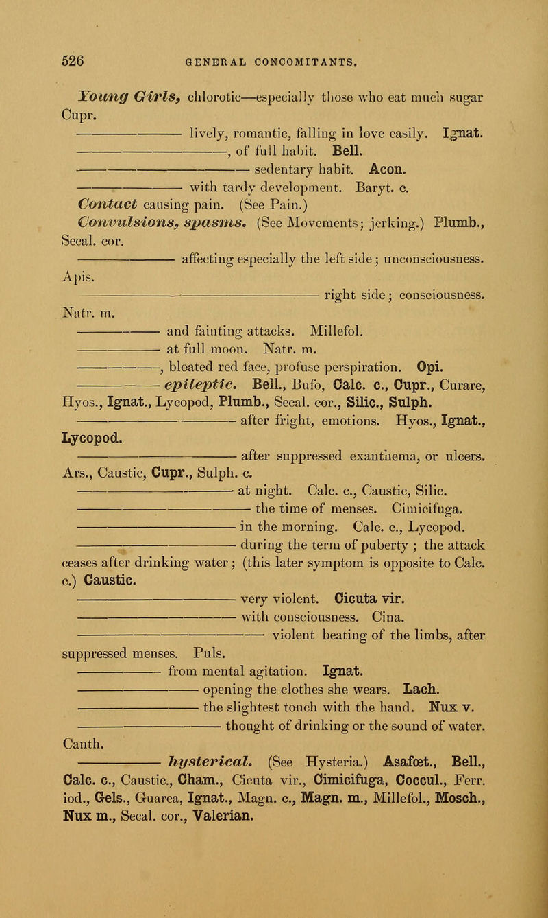Young Girls, chlorotic—especially those who eat much sugar Cupr. lively? romantic, falling in love easily. I^nat. , of full habit. Bell. sedentary habit. Aeon. with tardy development. Baryt. c. Contact causing pain. (See Pain.) Convulsions, spasms, (See Movements; jerking.) Plumb., Secal. cor. affecting especially the left side; unconsciousness. Apis. right side; consciousness. Natr. m. and fainting attacks. Millefol. at full moon. Natr. m. , bloated red face, profuse perspiration. Opi. epileptic. Bell., Bufo, Calc. c, Cupr., Curare, Hyos., Ignat., Lycopod, Plumb., Secal. cor., Silic, Sulph. after fright, emotions. Hyos., Ignat., Lycopod. after suppressed exanthema, or ulcers. Ars., Caustic, Cupr., Sulph. c. at night. Calc. c, Caustic, Silic. the time of menses. Cimicifuga. in the morning. Calc. c, Lycopod. during the term of puberty ; the attack ceases after drinking water; (this later symptom is opposite to Calc. c) Caustic. very violent. Cicuta vir. with consciousness. Cina. violent beating of the limbs, after suppressed menses. Puis. from mental agitation. Ignat. opening the clothes she wears. Latfl. the slightest touch with the hand. Nux V. thought of drinking or the sound of water. Canth. hysterical. (See Hysteria.) Asafoet., Bell, Calc. c, Caustic, Cham., Cicuta vir., Cimicifuga, Coccul., Ferr. iod., Gels., Guarea, Ignat., Magn. cv Magn. m., Millefol., Mosch., Nux m., Secal. cor., Valerian.