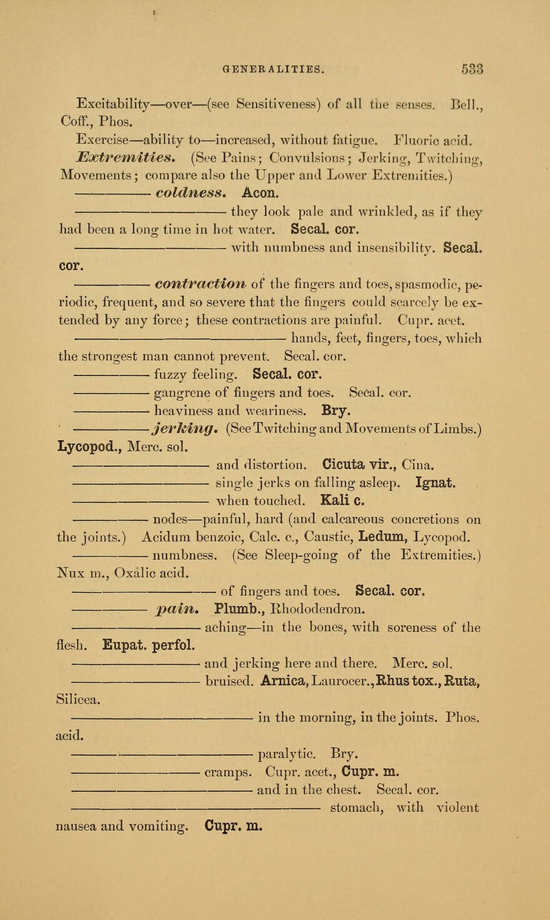 Excitability—over—(see Sensitiveness) of all the senses. Bell., Coff., Phos. Exercise—ability to—increased, without fatigue. Fluoric acid. Extremities. (See Pains; Convulsions; Jerking, Twitching, Movements; compare also the Upper and Lower Extremities.) coldness. Aeon. they look pale and wrinkled, as if they had been a long time in hot water. Secal. cor. with numbness and insensibility. Secal. cor. contraction of the fingers and toes, spasmodic, pe- riodic, frequent, and so severe that the fingers could scarcely be ex- tended by any force; these contractions are painful. Cupr. acet. hands, feet, fingers, toes, which the strongest man cannot prevent. Secal. cor. fuzzy feeling. Secal. C01\ gangrene of fingers and toes. Secal. cor. heaviness and weariness. Bry. jerhing. (See Twitching and Movements of Limbs.) Lycopod., Merc. sol. and distortion. Cicuta vir., Cina. single jerks on falling asleep. Ignat. when touched. Kali C. nodes—painful, hard (and calcareous concretions on the joints.) Acidum benzoic, Calc. c, Caustic, Ledum, Lycopod. numbness. (See Sleep-going of the Extremities.) Nux m., Oxalic acid. of fingers and toes. Secal. cor. pain. Plumb., Rhododendron. aching—in the bones, with soreness of the flesh. Eupat. perfol. > and jerking here and there. Merc. sol. bruised. Arnica, Laurocer.,Rhus t0X.,Ruta, Silicea. in the morning, in the joints. Phos. acid. ■ paralytic. Bry. cramps. Cupr. acet., Cupr. m. and in the chest. Secal. cor. stomach, with violent nausea and vomiting. Cupr. m. x>