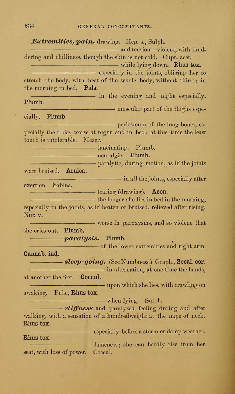 Extremities, pain, drawing. Hep. s., Sulph. and tension—violent, with shud- dering and chilliness, though the skin is not cold. Cupr. acet. while lying down. Rhus tox. ■ especially in the joints, obliging her to stretch the body, with heat of the whole body, without thirst; in the morning; in bed. Puis. — in the evening and night especially. Plumb. = muscular part of the thighs espe- cially. Plumb. periosteum of the long bones, es- pecially the tibia?, worse at niglit and in bed; at this time the least touch is intolerable. Mezer. lancinating. Plumb. neuralgic. Plumb. paralytic, during motion, as if the joints were bruised. Arnica. exertion. Sabina. in all the joints, especially after tearing (drawing). Aeon. the longer she lies in bed in the morning, especially in the joints, as if beaten or bruised, relieved after rising. Nux v. worse in paroxysms, and so violent that she cries out. Plumb. paralysis* Plumb. of the lower extremities and right arm. Gannab. ind. sleep-going. (See Numbness.) Graph., Secal. cor. in alternation, at one time the hands, at another the feet. Coccul. upon which she lies, with crawling on awaking. Puis., Rhus tox. when lying. Sulph. Stiffness and paralyzed feeling during and after walking, with a sensation of a hundredweight at the nape of neck. Rhus tox. especially before a storm or damp weather. Rhus tox. lameness; she can hardly rise from her seat, with loss of power. Coccul.