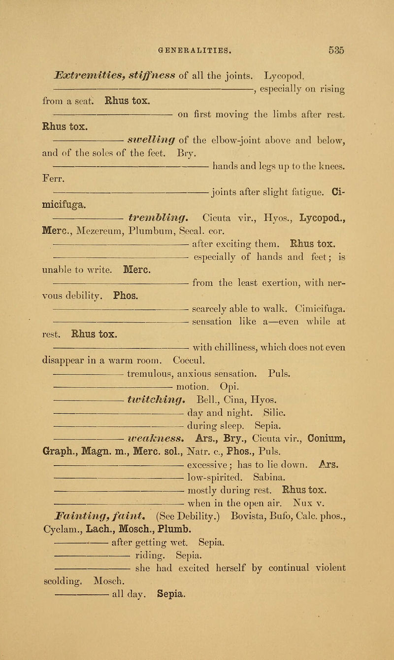Extremities, stiffness of all the joints. Lycopod. , especially on rising from a seat. Rhus tox. — on first moving the limbs after rest. Rhus tox. stvelling of the elbow-joint above and below, and of the soles of the feet. Bry. hands and legs up to the knees. Ferr. joints after slight fatigue. Ci- micifuga. trembling. Cicuta vir., Hyos., Lycopod., Merc, Mezereum, Plumbum, Secal. cor. • after exciting them. Rhus tox. ■ especially of hands and feet; is from the least exertion, with ner- unable to write. Merc. vous debility. Phos. rest. Rhus tOX. scarcely able to walk. Cimicifuga. sensation like a—even while at with chilliness, which does not even disappear in a warm room. Coccul. tremulous, anxious sensation. Puis. — motion. Opi. -— ■ twitching. Bell., Cina, Hyos. day and night. Silic. during sleep. Sepia. weakness. Ars., Bry., Cicuta vir., Oonium, Graph., Magn. m., Merc, sol., Natr. c, Phos., Puis. — excessive; has to lie down. Ars. low-spirited. Sabina. mostly during rest. Rhus tox. ■ when in the open air. Nux v. Fainting, faint. (See Debility.) Bovista, Bufo, Calc. phos., Cyclam., Lach., Mosch., Plumb. after getting wet. Sepia. ■ riding. Sepia. she had excited herself by continual violent scolding. Mosch. all day. Sepia.