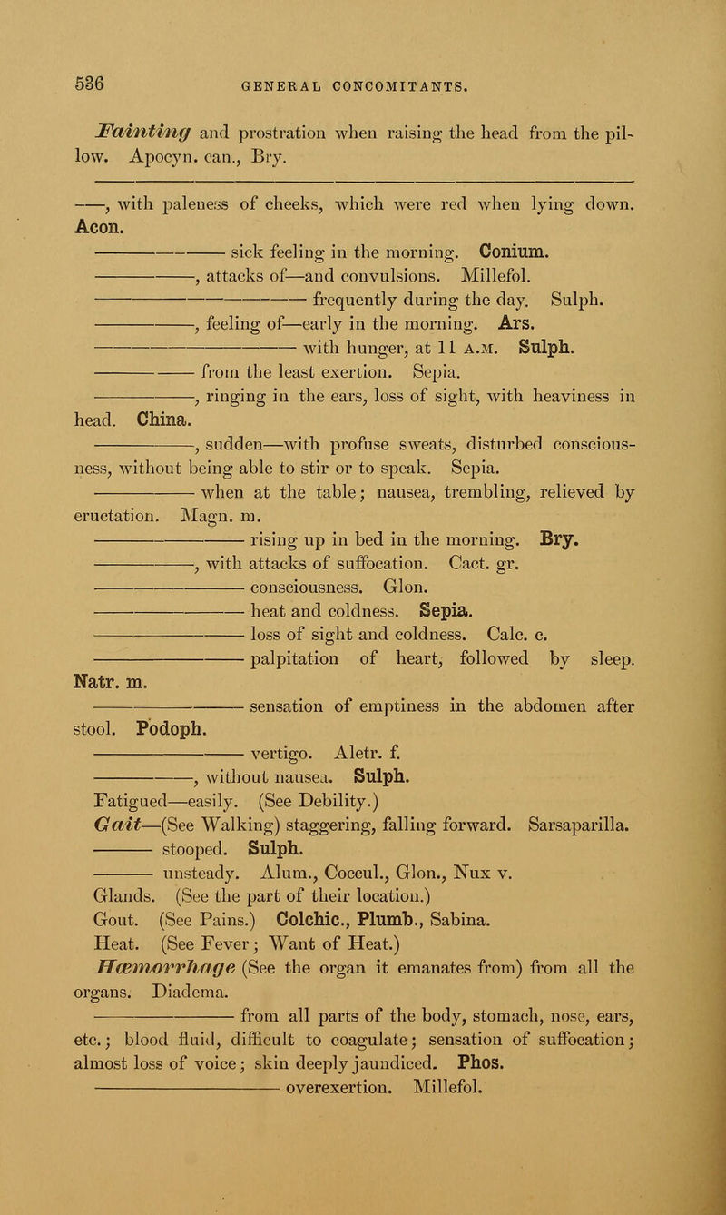 Fainting and prostration when raising the head from the pil- low. Apocyn. can., Bry. , with paleness of cheeks, which were red when lying down. Aeon. ■ sick feeling in the morning. Conium. , attacks of—and convulsions. Millefol. ■ frequently during the day. Sulph. , feeling of—early in the morning. Ars. with hunger, at 11 a.m. Sulph. from the least exertion. Sepia. , ringing in the ears, loss of sight, with heaviness in head. China. , sudden—with profuse sweats, disturbed conscious- ness, without being able to stir or to speak. Sepia. when at the table; nausea, trembling, relieved by eructation. Magn. m. Natr. m. rising up in bed in the morning. Bry. -, with attacks of suffocation. Cact. gr. consciousness. Glon. heat and coldness. Sepia. loss of sight and coldness. Calc. c. palpitation of heart, followed by sleep. sensation of emptiness in the abdomen after stool. Podoph. vertigo. Aletr. f. , without nausea. Sulph. Fatigued—easily. (See Debility.) Gait—(See Walking) staggering, falling forward. Sarsaparilla. stooped. Sulph. unsteady. Alum., Coccul., Glon., Nux v. Glands. (See the part of their location.) Gout. (See Pains.) Colonic., Plumb., Sabina. Heat. (See Fever; Want of Heat.) IlwinorrJiage (See the organ it emanates from) from all the organs. Diadema. from all parts of the body, stomach, nose, ears, etc.; blood fluid, difficult to coagulate; sensation of suffocation; almost loss of voice; skin deeply jaundiced. Phos. overexertion. Millefol.