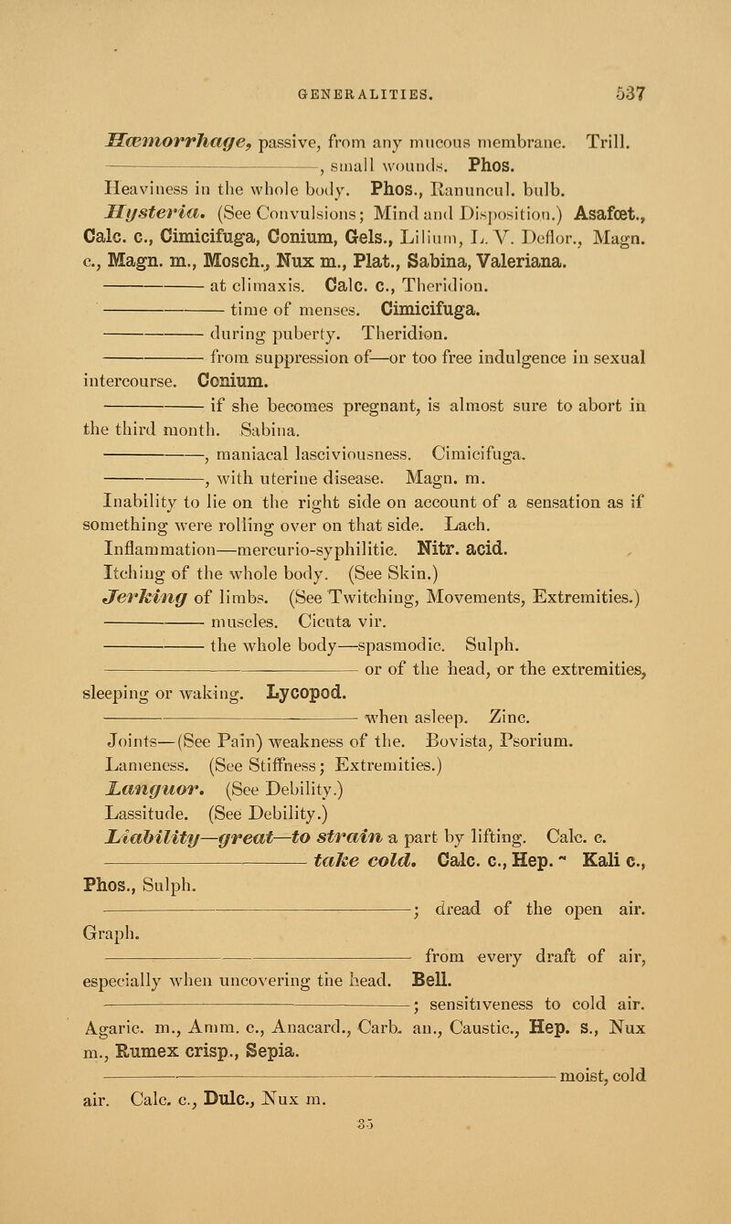 IlamiorrJiage, passive, from any mucous membrane. Trill. —, small wounds. Phos. Heaviness in the whole body. Phos., Ranuncul. bulb. Hysteria. (See Convulsions; Mind and Disposition.) Asafcet., Calc. c, Cimicifuga, Conium, Gels., Lilium, L.V. Deflor., Magn. c, Magn. m., Mosch., Nux m., Plat., Sabina, Valeriana. at climaxis. Calc. C, Theridion. time of menses. Cimicifuga. during puberty. Theridion. from suppression of—or too free indulgence in sexual intercourse. Conium. if she becomes pregnant, is almost sure to abort in the third month. Sabina. , maniacal lasciviousness. Cimicifuga. , with uterine disease. Magn. m. Inability to lie on the right side on account of a sensation as if something were rolling over on that side. Lach. Inflammation—mercurio-syphilitie. Nitr. acid. Itching of the whole body. (See Skin.) Jerking of limbs. (See Twitching, Movements, Extremities.) muscles. Cicuta vir. the whole body—spasmodic. Sulph. or of the head, or the extremities, sleeping or waking. Lycopod. when asleep. Zinc. Joints—(See Pain) weakness of the. Bovista, Psorium. Lameness. (See Stiffness; Extremities.) Languor. (See Debility.) Lassitude. (See Debility.) Liability—great—to strain, a part by lifting. Calc. c. take cold. Gale, c, Hep. - Kali c, Phos., Sulph. ; dread of the open air. Graph. from every draft of air, especially when uncovering the head. Bell. ; sensitiveness to cold air. Agaric, m., Aram, c, Anacard., Carb. an., Caustic, Hep. S., Nux m., Rumex crisp., Sepia. ■ moist, cold air. Calc. a, Dulc.j Nux m. So