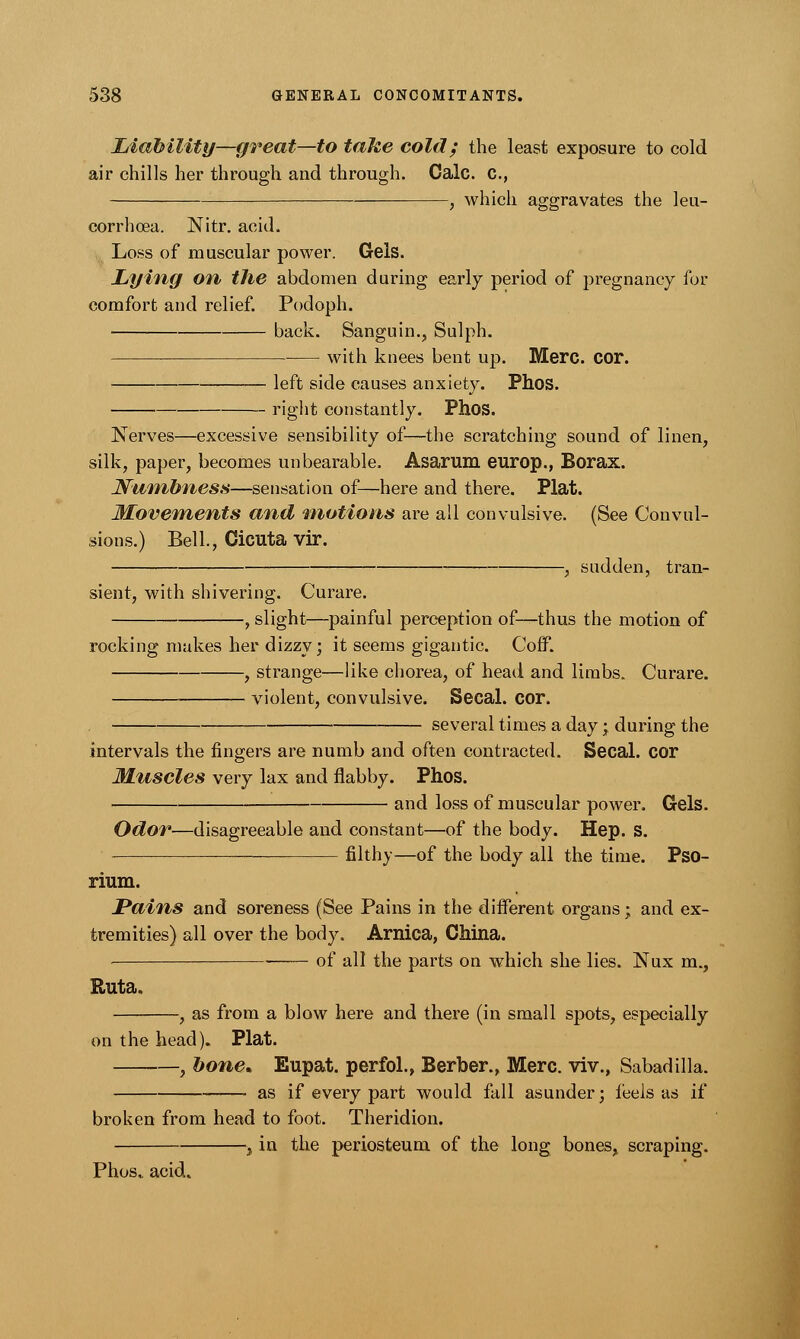 Liability—great—to take cold; the least exposure to cold air chills her through and through. Calc. C, , which aggravates the leu- corrhoea. Nitr. acid. Loss of muscular power. Gels. Lying on the abdomen during early period of pregnancy for comfort and relief. Podoph. back. Sanguin., Sulph. with knees bent up. Merc. COT. left side causes anxiety. Phos. right constantly. Phos. Nerves—excessive sensibility of—the scratching sound of linen, silk, paper, becomes unbearable. Asarum europ., Borax. Numbness—sensation of—here and there. Plat. Movements and motions are all convulsive. (See Convul- sions.) Bell., Cicuta vir. , sudden, tran- sient, with shivering. Curare. , slight—painful perception of—thus the motion of rocking makes her dizzy; it seems gigantic. Coff. , strange—like chorea, of head and limbs. Curare. violent, convulsive. Secal. cor. , several times a day; during the intervals the ringers are numb and often contracted. Secal. cor Muscles very lax and flabby. Phos. and loss of muscular power. Gels. Odor—disagreeable and constant—of the body. Hep. S. filthy—of the body all the time. Pso- rium. Pains and soreness (See Pains in the different organs; and ex- tremities) all over the body. Arnica, China. . 0f au the parts on which she lies. Nux m., Euta. , as from a blow here and there (in small spots, especially on the head). Plat. , bone* Eupat. perfol., Berber., Merc, viv., Sabadilla. as if every part would fall asunder; ieels as if broken from head to foot. Theridion. ,, in the periosteum of the long bones, scraping. Phos.. acid.