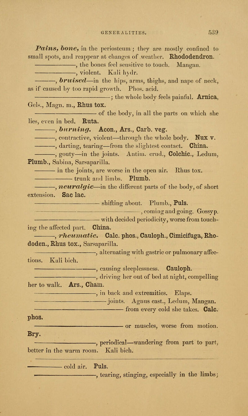 JPains, l)one, in the periosteum ; they are mostly confined to small spots, and reappear at changes of weather. Rhododendron. , the bones feel sensitive to touch. Mangan. , violent. Kali hvdr. , brtiised—in the hips, arms, thighs, and nape of neck, as if caused by too rapid growth. Phos. acid. ; the whole body feels painful. Arnica, Gels., Magn. m., Rhus tox. of the body, in all the parts on which she lies, even in bed. Ruta. , burning. Aeon., Ars., Garb. veg. , contractive, violent—through the whole body. Nux V. , darting, tearing—from the slightest contact. China. , gouty—in the joints. Antim. crud., Colchic., Ledum, Plumb., Sabina, Sarsaparilla. in the joints, are worse in the open air. Rhus tox. —trunk and limbs. Plumb. , neuralgic—in the different parts of the body, of short extension. Sac lac. shifting about. Plumb., Puis. — , coming and going. Gossyp. with decided periodicity, worse from touch- ing the affected part. China. , rheumatic. Calc. phos., Cauloph., Cimicifuga, Rho- doden., Rhus tox., Sarsaparilla. , alternating with gastric or pulmonary affec- tions. Kali bich. , causing sleeplessness. Cauloph. , driving her out of bed at night, compelling her to walk. Ars., Cham. , in back and extremities. Elaps. joints. Agnus cast.. Ledum, Mangan. ■ — from every cold she takes. Calc. phos. or muscles, worse from motion. Bry. , periodical—wandering from part to part, better in the warm room. Kali bich. — cold air. Puis. ■ , tearing, stinging, especially in the limbs;