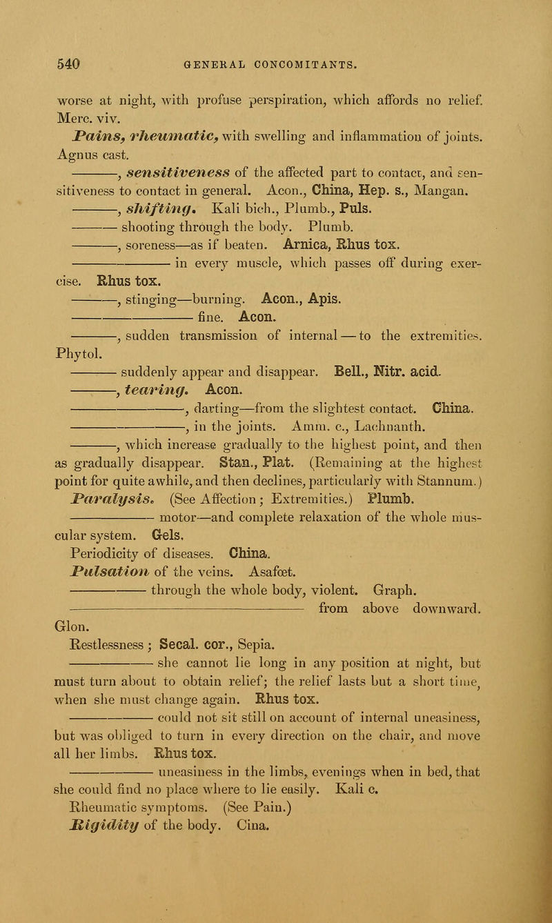 worse at night, with profuse perspiration, which affords no relief. Merc. viv. Pains, rheumatic, with swelling and inflammation of joints. Agnus cast. , sensitiveness of the affected part to contact, and sen- sitiveness to contact in general. Aeon., China, Hep. s., Mangan. , shifting. Kali bich., Plumb., Puis. shooting through the body. Plumb. , soreness—as if beaten. Arnica, Rhus tox. in every muscle, which passes off during exer- cise. Rhus tox. , stinging—burning. Aeon., Apis. fine. Aeon. -, sudden transmission of internal — to the extremities. Phytol. - suddenly appear and disappear. Bell., Nitr. acid. -, tearing. Aeon. , darting—from the slightest contact. China. in the joints. Amm. c, Laehnanth. , which increase gradually to the highest point, and then as gradually disappear. Stan., Plat. (Remaining at the highest point for quite awhile, and then declines, particularly with Stannum.) Paralysis. (See Affection; Extremities.) Plumb. motor-—and complete relaxation of the whole mus- cular system. Gels, Periodicity of diseases. China. Pulsation of the veins. Asafoet. through the whole body, violent. Graph. from above downward. Glon. Restlessness ; Secal. cor., Sepia. she cannot lie long in any position at night, but must turn about to obtain relief; the relief lasts but a short time, when she must change again. Rhus tox. could not sit still on account of internal uneasiness, but was obliged to turn in every direction on the chair, and move all her limbs. Rhus tox. uneasiness in the limbs, evenings when in bed, that she could find no place where to lie easily. Kali c. Rheumatic symptoms. (See Pain.) Migidity of the body. Cina.