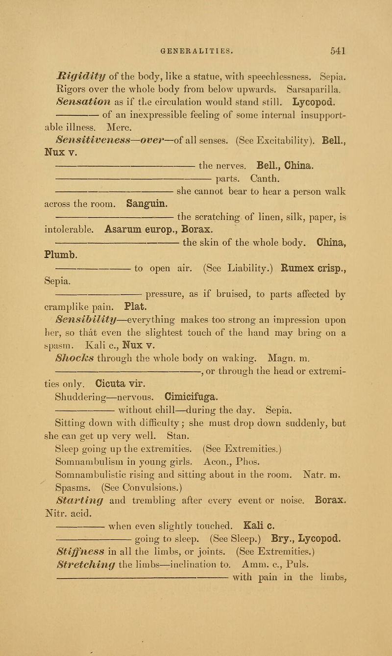 Rigidity of the body, like a statue, with speechlessness. Sepia. Rigors over the whole body from below upwards. Sarsaparilla. Sensation as if the circulation would stand still. Lycopod. of an inexpressible feeling of some internal insupport- able illness. Merc. Sensitiveness—over—of all senses. (See Excitability). Bell., Nux v. the nerves. Bell., China. parts. Canth. she cannot bear to hear a person walk across the room. Sanguin. the scratching of linen, silk, paper, is intolerable. Asarnm europ., Borax. the skin of the whole body. China, Plumb. to open air. (See Liability.) Rumex crisp., Sepia. pressure, as if bruised, to parts affected by cramplike pain. Plat. Sensibility—everything makes too strong an impression upon her, so that even the slightest touch of the hand may bring on a spasm. Kali c, Nux v. Slioctes through the whole body on waking. Magn. m. , or through the head or extremi- ties only. Cicuta vir. Shuddering—nervous. Cimicifuga. without chill—during the day. Sepia. Sitting down with difficulty; she must drop down suddenly, but she can get up very well. Stan. Sleep going up the extremities. (See Extremities.) Somnambulism in young girls. Aeon., Plios. Somnambulistic rising and sitting about in the room. Natr. m. Spasms. (See Convulsions.) Starting and trembling after every event or noise. Borax. Nitr. acid. when even slightly touched. Kali C. going to sleep. (See Sleep.) Bry., Lycopod. Stiffness in all the limbs, or joints. (See Extremities.) Stretching the limbs—inclination to. Amm. c, Puis. with pain in the limbs7
