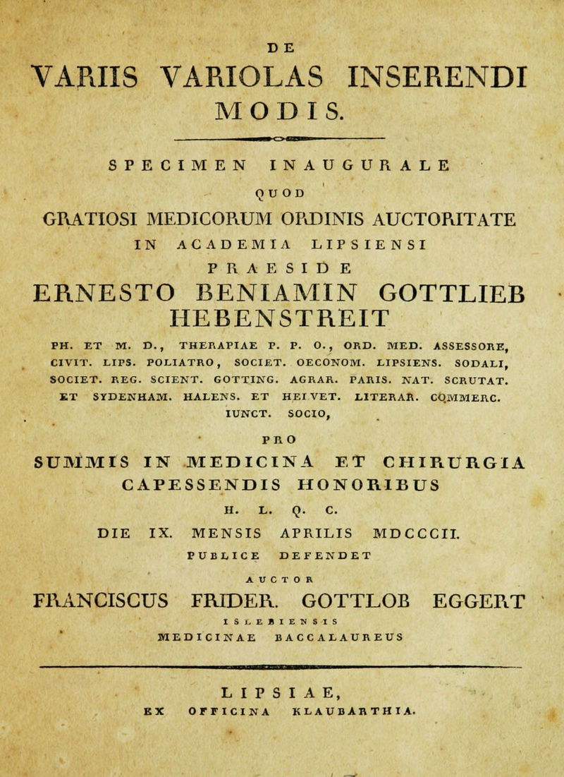 D E VAPJXS VARIOLAS INSERENDI M O D I S. SPECIMEN INAUGURALE Q U OD ORATIOSI MEDICORUM ORDINIS AUCTORITATE IN ACADEMIA LIPSIENSI PRAESID E ERNESTO BENIAMIN GOTTLIEB HEBENSTREIT PH. ET M. D., THERAPIAE P. P. O. , ORD. MED. ASSESSORE, CIVIT. LIFS. POLIATRO, SOCIET. OECONOM. LIPSIENS. SODALI, SOCIET. REG. SCIENT. GOTTING. AGRAR. PARIS. NAT. SCRUTAT. KT SYDENHAM. HALENS. ET HEIVET. LITERAR. COMMERC. IUNCT. SOCIO, PRO SUMMIS IN MEDICINA ET CIIIRURGIA CAPESSENDIS HONORIBUS H. L. Q. C. DIE IX. MENSIS APRILIS MDCCCII. PUBEICE DEFENDET A V C T 0 R FRANCISCUS FRIDER. GOTTLOB EGGERT ISlEBIENSIS MEDICINAE BACCAEAUREUS L I P S I A E, EX OFFICINA KLAUBARTHIA.