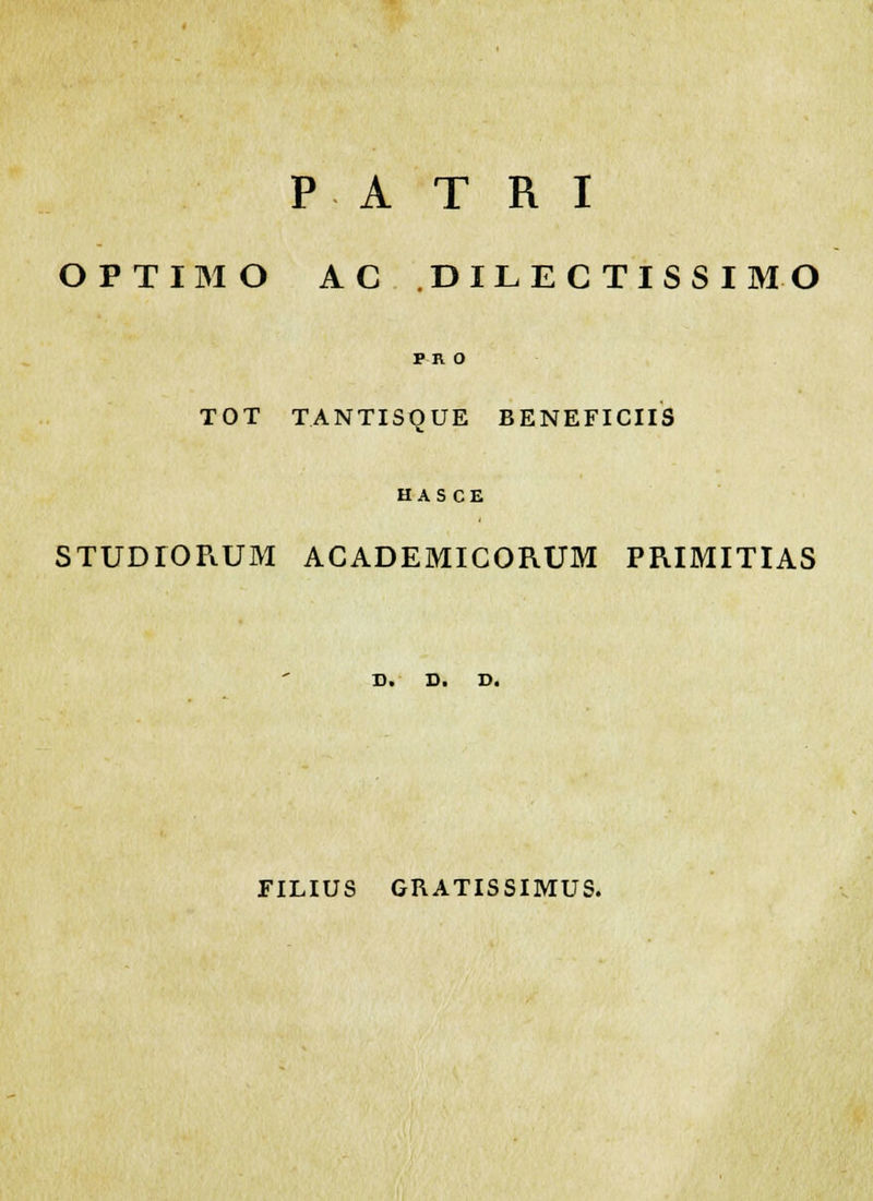 P A T R I OPTIMO AC DILECTISSIMO PR 0 TOT TANTISQUE BENEFICIIS HAS CE STUDlORUM ACADEMICORUM PRIMITIAS D. D. D. FILIUS GRATISSIMUS.