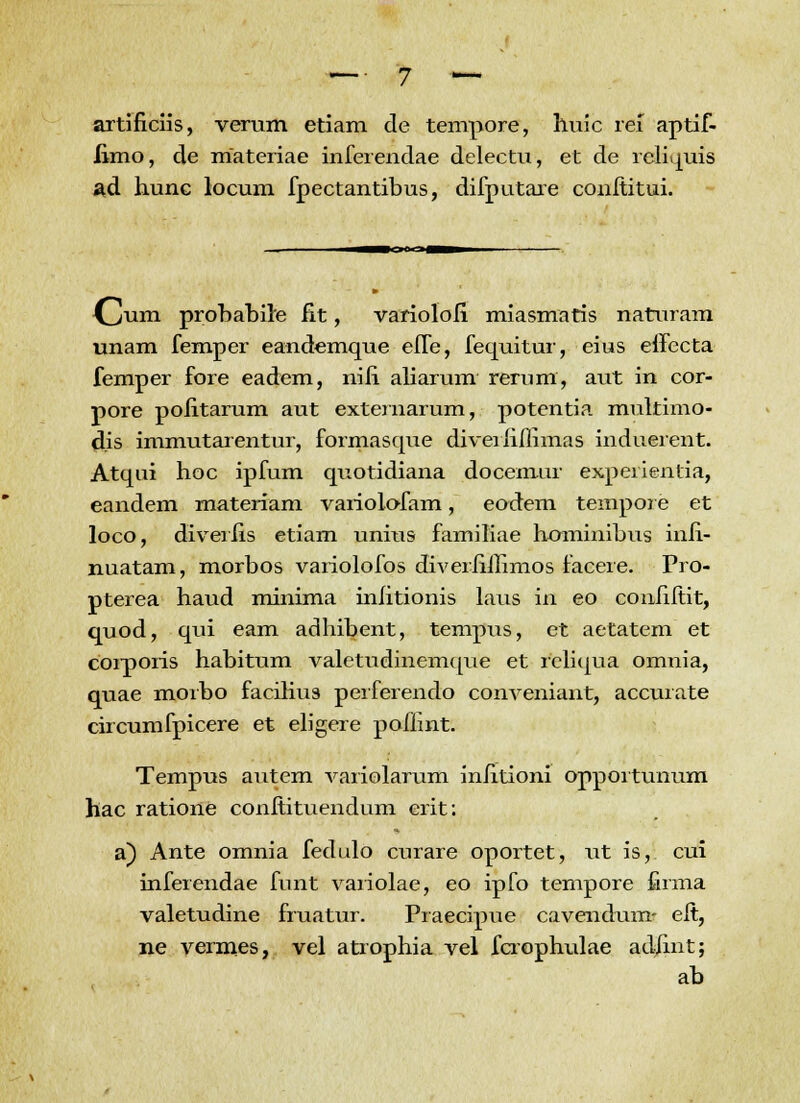 artificiis, verum etiam de tempore, huic ref aptif- iimo, de rriateriae inferendae delectu, et de reliquis ad hunc locum fpectantibus, difputare conititui. {Jum probabile iit, varioloii miasmaris naturam unam femper eandemque elTe, fequitur, eius effecta femper fore eadem, nili aliarum rerum, aut in cor- pore poiitarum aut externarum, potentia multimo- dis immutarentur, formasque diverhflimas induerent. Atqui hoc ipfum quotidiana docemur expeiientia, eandem materiam variolofam, eodem tempore et loco, diveriis etiam unms familiae hominibus inh- nuatam, morbos variolofos diverhihmos facere. Pro- pterea haud minima iniitionis laus in eo conhitit, quod, qui eam adhibent, tempus, et aetatem et coiporis habitum valetudinemque et reliqua omnia, quae morbo faciliu3 perferendo conveniant, accurate circumfpicere et eligere pofiint. Tempus autem variolarum inhtioni opportunum hac ratione conitituendum erit: a) Ante omnia fedulo curare oportet, ut is, cui inferendae funt variolae, eo ipfo tempore firma valetudine fruatur. Praecipue cavendum- eit, ne vermes, vel atrophia vel fcrophulae adfint; ab