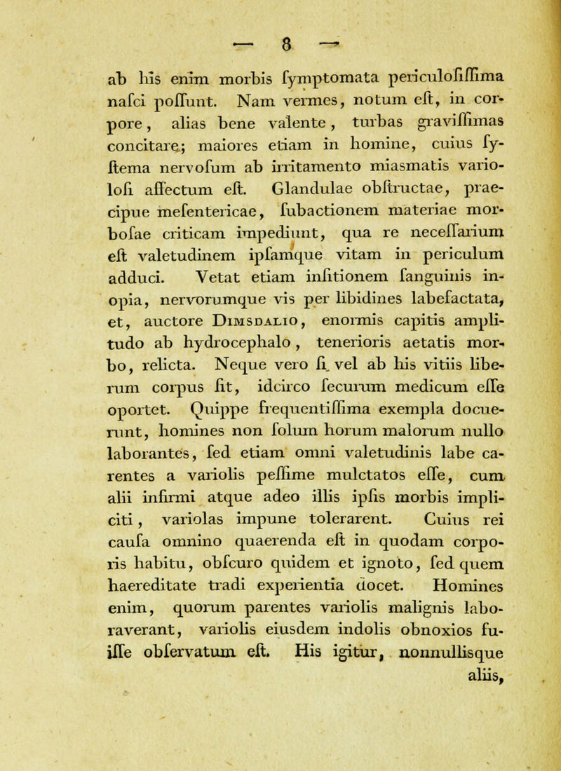 ab his enim morbis fymptomata periculofiffima nafci poffunt. Nam vermes, notum eft, in cor- pore, alias bene valente, turbas graviffnnas concitare; maiores etiam in homine, cuius fy- ftema nervofum ab irritamento miasmatis vario- lofi affectum eft. Glandulae obftructae, prae- cipue mefentericae, fubactionem materiae mor- bofae criticam impediunt, qua re neceffarium eft valetudinem ipfamque vitam in periculum adduci. Vetat etiam infitionem fanguinis in- opia, nervorumque vis per libidines labefactata, et, auctore Dimsdalio, enormis capitis ampli- tudo ab hydrocephalo, tenerioris aetatis mor- bo, relicta. Neque vero fi. vel ab his vitiis libe- rum corpus fit, idcirco fecumm medicum effe oportet. Quippe frequentiflima exempla docue- runt, homines non folum horum malorum nullo laborantes, fed etiam omni valetudinis labe ca- rentes a variolis peflime mulctatos effe, cum. alii infirmi atque adeo illis ipfis morbis impli- citi, variolas impune tolerarent. Cuius rei caufa omnino quaerenda eft in quodam corpo- ris habitu, obfcuro quidem et ignoto, fed qiiem haereditate tradi experientia docet. Homines enim, quorum parentes vaiiolis malignis labo- raverant, variolis eiusdem indolis obnoxios fu- iffe obfervaturn eft. His igitiir, nonnullisque aliis,
