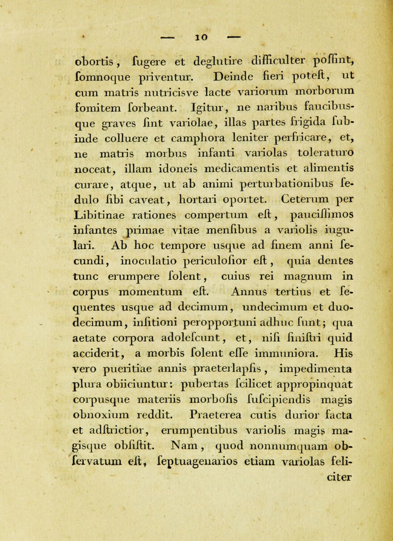 obortis, fugere et deglutire difficulter poffint, fomnoque piiventur. Deinde fieri poteft, ut cum matris nutricisve lacte variorum morborum fomitem forbeant. Igitur, ne naribus faucibus- que graves lint variolae, illas partes frigida fub- inde colluere et camphora leniter perfricare, et, ne matris morbus infanti variolas toleraturo noceat, illam idoneis medicamentis et alimentis curare, atque, ut ab animi perturbationibus fe- duio fibi caveat, hortari oportet. Ceterum per Libitinae rationes compertum eft, pauciflimos infantes primae vitae menfibus a variolis iugu- lari. Ab hoc tempore usque ad finem anni fe- cundi, inoculatio periculofior eft, quia dentes tunc erumpere folent, cuius rei magnum in corpus momentum eft. Annus tertius et fe- quentes usque ad decimum, undecimum et duo- decimum, infitioni peropporjuni adhuc funt; qua aetate corpora adolefcunt, et, nifi finiftri quid acciderit, a morbis folent effe immuniora. His vero pueritiae annis praeteriapfis , impedimenta plura obiiciuntur: pubertas fciiicet appropinquat corpusque materiis morbofis fufcipiendis magis obnoxium reddit. Praeterea cutis durior facta et adftrictior, erumpentibus variolis magis ma- gisque obfiftit. Nam, quod nonnumquam ob- feivatum eft, feptuagenarios etiam varioias feii- citer
