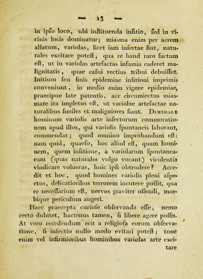 in ipfo loco, ubi initituenda iniitio, fed in vi« cinis locis dominatur; miasma enim per aerem allatum, variolas, licet iam infertae iint, natu- rales excitare poteft, qua re haud raro factum eft, ut in variolas artefactas infamia caderet ma- lignitatis , quae cafui rectius tribui debuiffet. Initium feu finis epidemiae infitioni imprimis conveniunt, in medio enim vigore epidemiae, praecipue late patentis, aer circumiectus mias- mate ita impletus eit, ut variolae artefactae na- turalibus fimiles et maligniores fiant. Dimsdale hominum variolis arte infeitorum commoratio- nem apud illos, qui varioiis fpontaneis laborant, commendat; quod omnino improbandum eft: nam quid, quaefo, hoc aliud eit, quam homi- nem, quem infitione, a variolarum fpontanea- rum (quas naturales vulgo vocant) virulentia vindicare volueras, huic ipii obtrudere? Acce- dit et hoc, quod homines variolis pleni afpe- ctus, delicatioribus terrorem incutere poiiit, qua re neceffarium eit, nervos graviter oifendi, mor- bique periculum augeri. Haec praecepta curiofe obfervanda effe, nemo certo dubitet, hactenus tamen, fi libere agere poifis. At vero recedendum erit a religiofa eorum obferva- tione, fi infectio nullo modo evitari poteit; tunc enim vel infirmioribus hominibus variolas arte exci- tare r