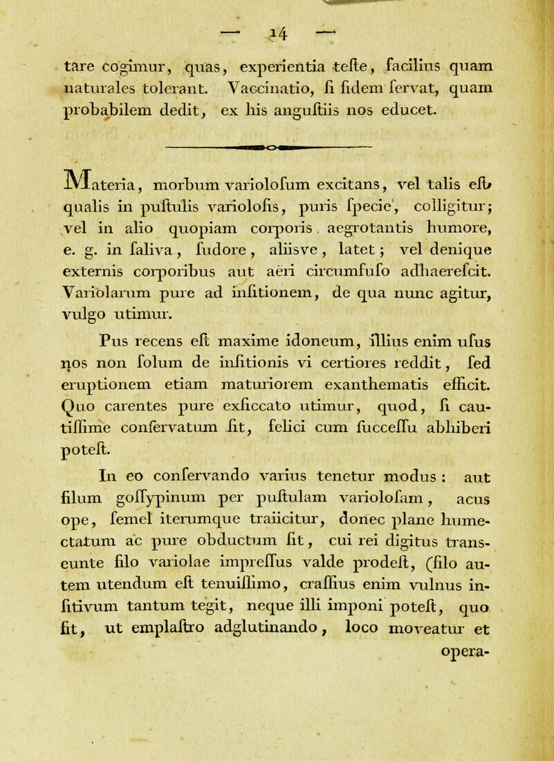 tare cogimur, quas, experientia tefte, facilius quam naturales tolerant. Vaccinatio, fi fidem fervat, quam probabilem dedit, ex his anguitiis nos educet. iVlateria, morbum variolofum excitans, vel talis efb qualis in puftulis variolofis, puris fpecie, colligitur; vel in alio quopiam corporis. aegrotantis humore, e. g. in faliva , fudore , aliisve , latet; vel denique externis corporibus aut aeri circumfufo adhaerefcit. Variolarum pure ad infitionem, de qua nunc agitur, vulgo utimur. Pus recens effc maxime idoneum, fllius enim ufus nos non folum de infitionis vi certiores reddit, fed eruptionem etiam maturiorem exanthematis efficit. Quo carentes pure exficcato utimur, quod, fi cau- tiffime confervatum iit, felici cum fucceffu abhiberi poteft. In eo confervando varius tenetur modus : aiit filum goffypinum per puftulam variolofam, acus ope, femel iterumque traiicitur, donec plane hume- ctatum ac pure obductum fit, cui rei digitus trans- eunte filo vaiiolae impreffus valde prodelt, (filo au- tem utendum eft tenuiilimo, crafiius enim vulnus in- fitivum tantum tegit, neque illi imponi poteft, quo fit, ut emplaftro adglutinando, loco moveatur et opera-