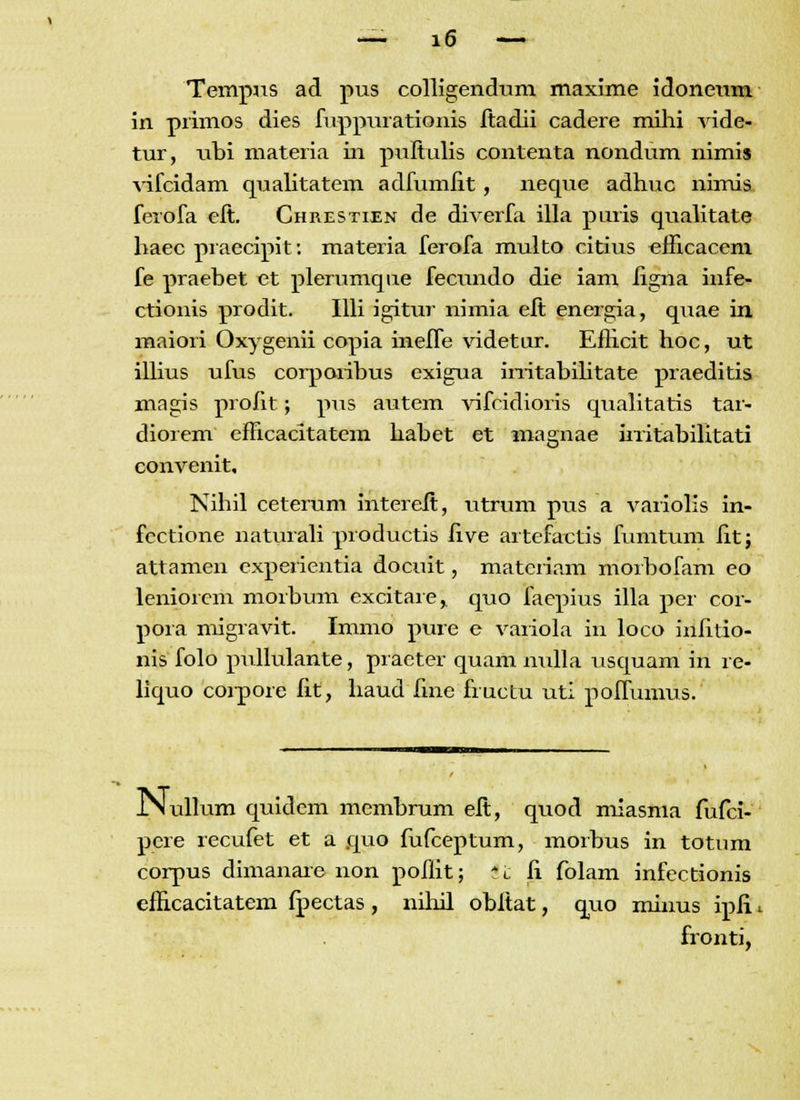 Tempus ad pus colligendum maxime idoneum in primos dies fuppurationis ftadii cadere mihi vide- tur, ubi materia in puftulis contenta nondum nimis vifcidam qualitatem adfumiit, neque adhuc nimis ferofa eft. Chrestien de diverfa illa puris qualitate haec praecipit: materia ferofa multo citius efHcacem fe praebet et plerumque fecundo die iam iigna infe- ctionis prodit. Illi igitur nimia eft energia, quae in maiori Oxygenii copia ineife videtur. Eflicit hoc, ut illius ufus corporibus exigua irritabilitate praeditis magis proiit; pus autem vifcidioris qualitatis tar- diorem efncacitatem habet et magnae irritabilitati convenit, Nihil ceterum intereft, utrum pus a variolis in- fcctione naturali productis /ive artefactis fumtum iit; attamen experientia docuit, matcriam morbofam eo leniorem morbum excitare, quo faepius illa per cor- pora migravit. Immo pure e variola in loco iuiitio- nis folo pullulante, praeter quam nulla usquam iri re- liquo coipore iit, haud fme fructu uti poifumus. JNullum quidem membrum eft, quod miasma fufci- pere recufet et a quo fufceptum, morbus in totum corpus dimanare non poflit; '_\i ii folam infectionis efficacitatem fpectas, nihil obftat, quo minus ipfi. fronti,