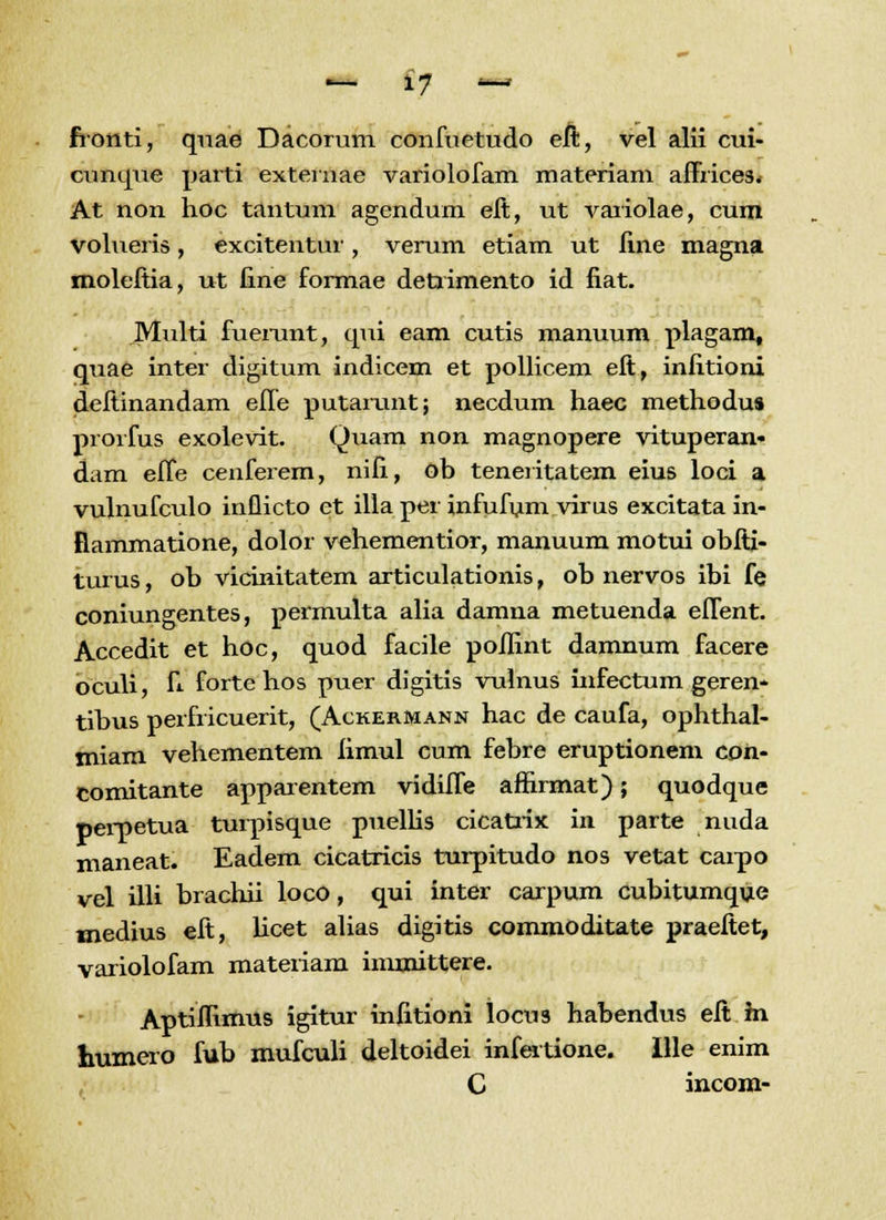 fronti, quae Dacorum confuetudo eft, vel alii cui- cunque parti externae variolofam materiam affrices. At non hoc tantum agendum eft, ut variolae, cura volueris, excitentur, verum etiam ut fine magna moleftia, ut fine formae detrimento id fiat. Multi fuemnt, qui eam cutis manuum plagam, quae inter digitum indicem et pollicem eft, infitioni deftinandam effe putarunt; necdum haec methodus prorfus exolevit. Quam non magnopere vituperan- dam effe cenferem, nifi, ob teneiitatem eius loci a vulnufculo inflicto ct illa pei infufum virus excitata in- fiammatione, dolor vehementior, manuum motui obfti- turus, ob vicinitatem articulationis, ob nervos ibi fe coniungentes, permulta alia damna metuenda effent. Accedit et hoc, quod facile poflint damnum facere oculi, h fortehos puer digitis vulnus infectum geren- tibus perfricuerit, (Ackermann hac de caufa, ophthal- miam vehementem fimul cum febre eruptionem con- comitante appaientem vidiffe affirmat); quodque perpetua turpisque puellis cicatrix in parte nuda maneat. Eadem cicatricis turpitudo nos vetat carpo vel illi bracliii loco, qui inter carpum cubitumque medius eft, hcet alias digitis commoditate praeftet, variolofam materiam inrmittere. Aptiflimus igitur infitioni locus habendus eft m humero fub mufculi deltoidei infertione. Ille enim C incom-