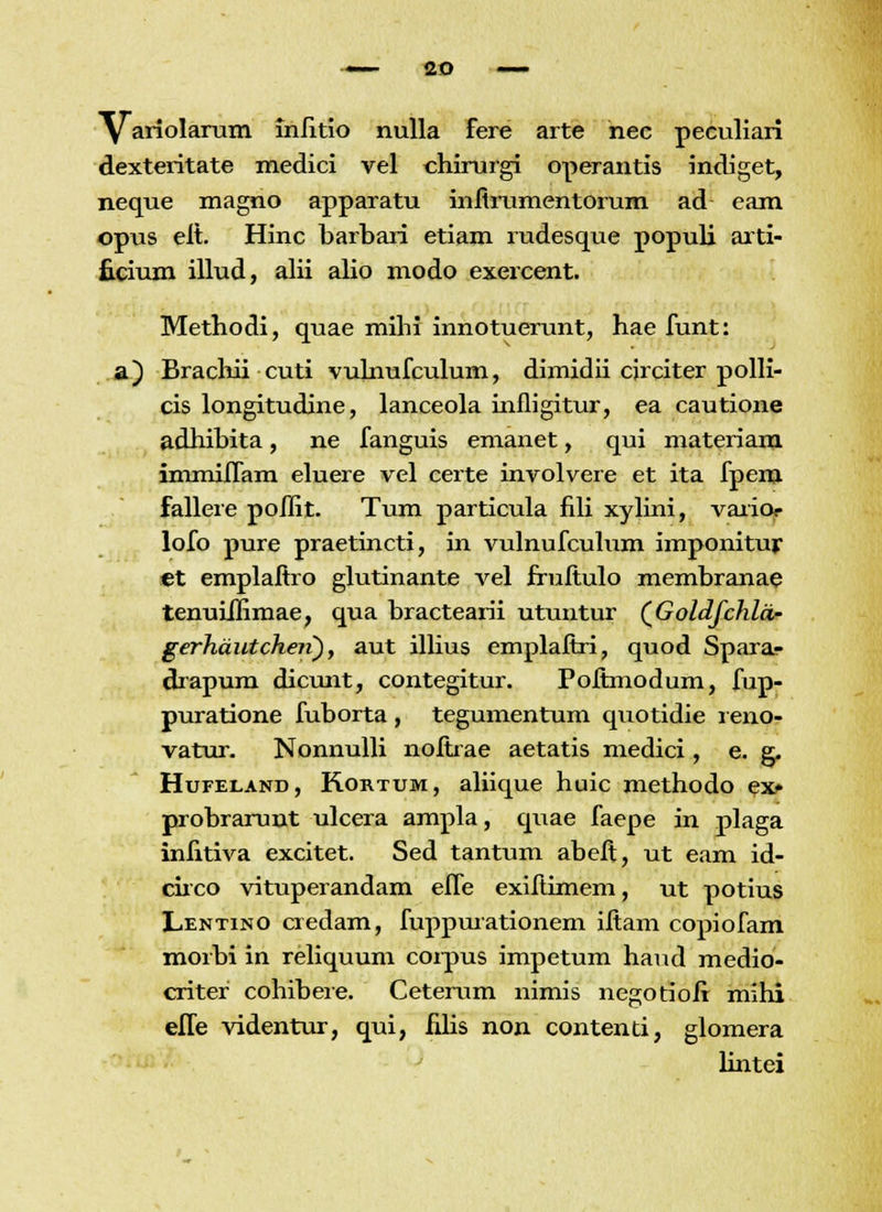 y ariolarum inlitio nulla fere arte nec peculiari dexteritate medici vel chirurgi operantis indiget, neque magno apparatu infirumentorum ad eam opus eit. Hinc barbari etiam rudesque populi arti- ficium illud, alii alio modo exercent. Methodi, quae mihi innotuerunt, hae funt: a) Brachii cuti vulnufculum, dimidii cjrciter polli- cis longitudine, lanceola infligitur, ea cautione adhibita, ne fanguis emanet, qui materiam immiffam eluere vel certe involvere et ita fpem fallere poilit. Tum particula fili xylini, varior lofo pure praetincti, in vulnufculum imponitur «t emplaftro glutinante vel fruftulo membranae tenuiJIimae, qua bractearii utuntur (GolcLJchlcu- gerhautcheii), aut illius emplafiri, quod Sparar drapum dicunt, contegitur. Pofimodum, fup- puratione fuborta, tegumentum quotidie leno- vatur. Nonnulli nofixae aetatis medici, e. g. Hufeland, Rortum, aliique huic methodo ex* probrarunt ulcera ampla, quae faepe in plaga infitiva excitet. Sed tantum abeft, ut eam id- circo vituperandam effe exifiimem, ut potius Lentino credam, fuppurationem ifiam copiofam morbi in reliquum corpus impetum haud medio- criter cohibere. Ceterum nimis negotiofi mihi effe videntur, qui, filis non contenti, glomera lintei