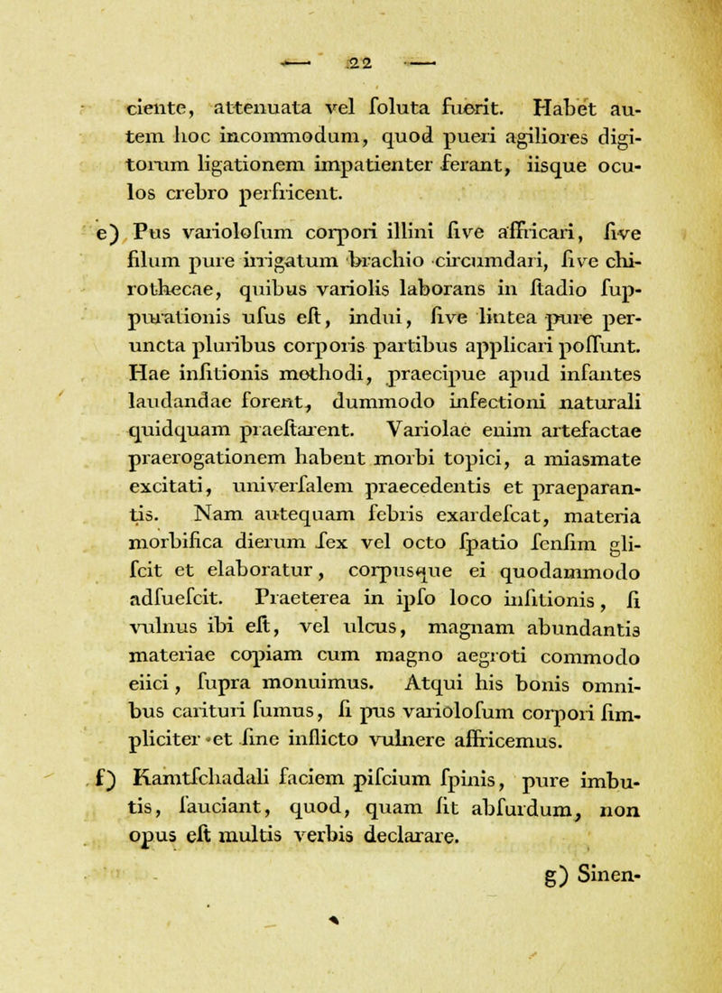 -—■ 3.2 ciente, attenuata vel foluta fuerit. Habet au- tem lioc incommodum, quod pueri agiliores digi- torum ligationem impatienter ferant, iisque ocu- los crebro perfiicent. e) Pus variolofum corpori illini five affVicari, five filum pure irrigatum brachio circumdari, five chi- rothecae, quibus variolis laborans in ftadio fup- pmationis ufus eft, indui, five liutea pui^e per- uncta pluribus corpoiis partibus applicari poffunt. Hae infitionis mothodi, praecipue apud infantes laudandae forent^ dummodo infectioni naturafi quidquam praeftarent. Variolae enim artefactae praerogationem habent morbi topici, a miasmate excitati, univerfalem praecedentis et praeparan- tis. Nam autequam febris exardefcat, materia morbifica dierum Xex vel octo fpatio fenfim gli- fcit et elaboratur, corpuswiue ei quodammodo adfuefeit. Praeterea in ipfo foco infitionis, fi vulnus ibi eft, vef uicus, magnam abundanti3 materiae copiam cum magno aegroti commodo eiici, fupra monuimus. Atqui his bonis omni- bus carituri fumus, fi pus variolofum corpoii fim- pliciter -et fine inflicto vulnere affricemus. f) Kamtfchadaii faciem pifcium fpinis, pure imbu- tis, fauciant, quod, quam fit abfurdum, non opus eft multis verbis deciarare. g) Sinen-