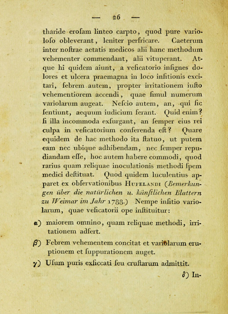 tliaride erofam linteo carpto, quod pure vario- lofo obleverant, leniter perfricare. Caeterum inter noltrae aetatis medicos alii hanc methodum vehementer commendant, alii vituperant. At- que hi quidem aiunt, a velicatorio inlignes do- lores et ulcera praemagna in loco inlitionis exci- taii, febrem autcm, propter hiitationem iulto vehementiorem accendi, quae limul numerum variolarum augeat. Nefcio autem, an, qui lic fentiunt, aequum iudicium ferant. Quid enim? ii illa incommoda exfurgant, an femper eius rei culpa in velicatorium conferenda elt ? Quare equidem de hac methodo ita ftatuo, ut putem eam nec ubique adhibendam, nec femper repu- diandam efle, hoc autem habere commodi, quod rarius quam reliquae inoculationis methodi fpem medici deliituat. Quod quidem luculentius ap- paret ex obfervationibus Hufelandi (Bemerhun- gen ilher die natiirlichen u. Ixiinftlichen Blattern zu JVeimar im Jahr 178(3.) Nempe inlitio vario- larum, quae velicatorii ope inltituitur: a) maiorem omnino, quam reliquae methodi, ini- tationem adfert. /3) Febrem vehementem concitat et variftlarum eru- ptionem et fuppurationcm auget. y) Ufum puris exliccati feu cruftarum admittit. ^)In-