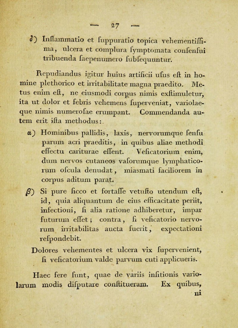 8) Inflammatio et fuppuratio topica vehementim- ma, ulcera et complura fymptomata confenfui tribuencla faepenumero fubfequuntur. Repudiandus igitur huius artificii ufus eft in ho- mine plethorico et irritabilitate magna praedito. Me- tus enim eft, ne eiusmodi corpus nimis exftimuletur, ita ut dolor et febris vehemens fuperveniat, variolae- que nimis numerofae erumpant. Commendanda au- tem erit ifta methodus: a) Hominibus pallidis, laxis, nervorumque fenfu parum acri praeditis, in quibus aliae methodi effectu cariturae effent. Velieatorium enim, dum nervos cutaneos vaforumque lymphatico- rum ofcula denudat, miasmati faciliorem in corpus aditum parat. ^S) Si pure iicco et fortaffe vetufio utendum efi, id, quia aliquantum de eius efficacitate periit, infectioni, fi alia ratione adhiberetur, impar futurum effet; contra, fi veficatorio nervo- rum irritabilitas aucta fuerit, expectationi refpondebit. Dolores vehementes et ulcera vix fupervenient, ii veficatorium valde parvum cuti applicueris. Haec fere funt, quae de variis infitionis vario- larum modis difputare conftitueram. Ex quibus, ni