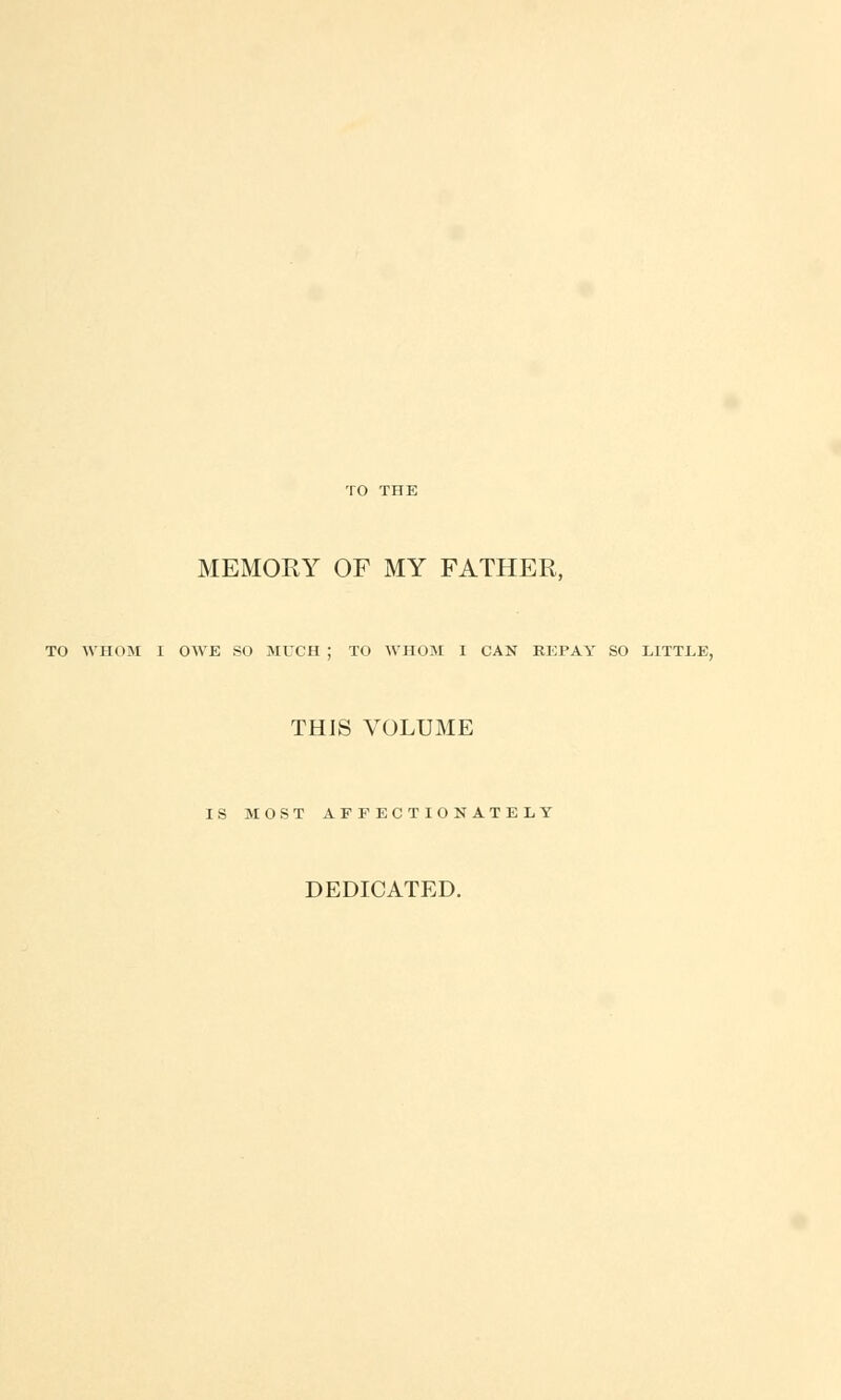 MEMORY OF MY FATHER, TO WHOM I OWE SO MUCH ; TO WHOM I CAN REPAY SO LITTLE, THIS VOLUME IS MOST AFFECTIONATELY DEDICATED.