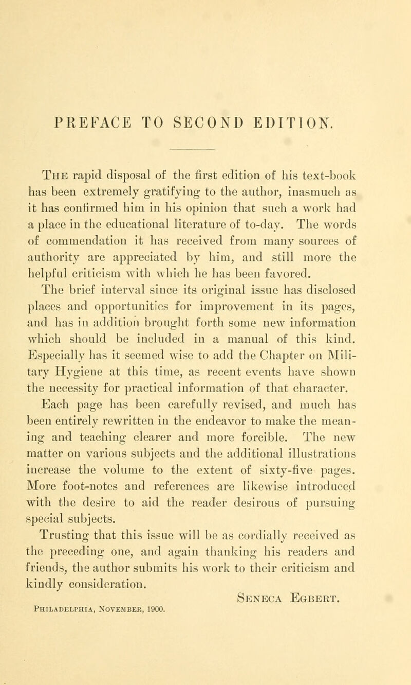 The rapid disposal of the first edition of his text-book has been extremely gratifying to the author, inasmuch as it has confirmed him in his opinion that such a work had a place in the educational literature of to-day. The words of commendation it has received from many sources of authority are appreciated by him, and still more the helpful criticism with which he has been favored. The brief interval since its original issue has disclosed places and opportunities for improvement in its pages, and has in addition brought forth some new information which should be included in a manual of this kind. Especially has it seemed wise to add the Chapter on Mili- tary Hygiene at this time, as recent events have shown the necessity for practical information of that character. Each page has been carefully revised, and much has been entirely rewritten in the endeavor to make the mean- ing and teaching clearer and more forcible. The new matter on various subjects and the additional illustrations increase the volume to the extent of sixty-five pages. More foot-notes and references are likewise introduced with the desire to aid the reader desirous of pursuing special subjects. Trusting that this issue will be as cordially received as the preceding one, and again thanking his readers and friends, the author submits his work to their criticism and kindly consideration. Seneca Egbert. Philadelphia, November, 1900.