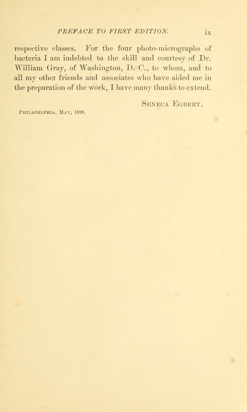 respective classes. For the four photo-micrographs of bacteria I am indebted to the skill and courtesy of Dr. William Gray, of Washington, D. C, to whom, and to all my other friends and associates who have aided me in the preparation of the work, I have many thanks to extend. Seneca Egbert.