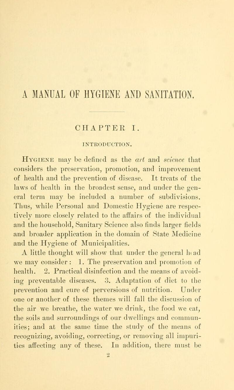 A MANUAL OF HYGIENE AND SANITATION. CHAPTER I. INTRODUCTION. Hygiene may be defined as the art and science that considers the preservation, promotion, and improvement of health and the prevention of disease. It treats of the laws of health in the broadest sense, and under the gen- eral term may be included a number of subdivisions. Thus, while Personal and Domestic Hygiene are respec- tively more closely related to the affairs of the individual and the household, Sanitary Science also finds larger fields and broader application in the domain of State Medicine and the Hygiene of Municipalities. A little thought will show that under the general In ad we may consider : 1. The preservation and promotion of health. 2. Practical disinfection and the means of avoid- ing preventable diseases. 3. Adaptation of diet to the prevention and cure of perversions of nutrition. Under one or another of these themes will fall the discussion of the air we breathe, the water we drink, the food we eat, the soils and surroundings of our dwellings and commun- ities; and at the same time the study of the means of recognizing, avoiding, correcting, or removing all impuri- ties affecting any of these. In addition, there must be