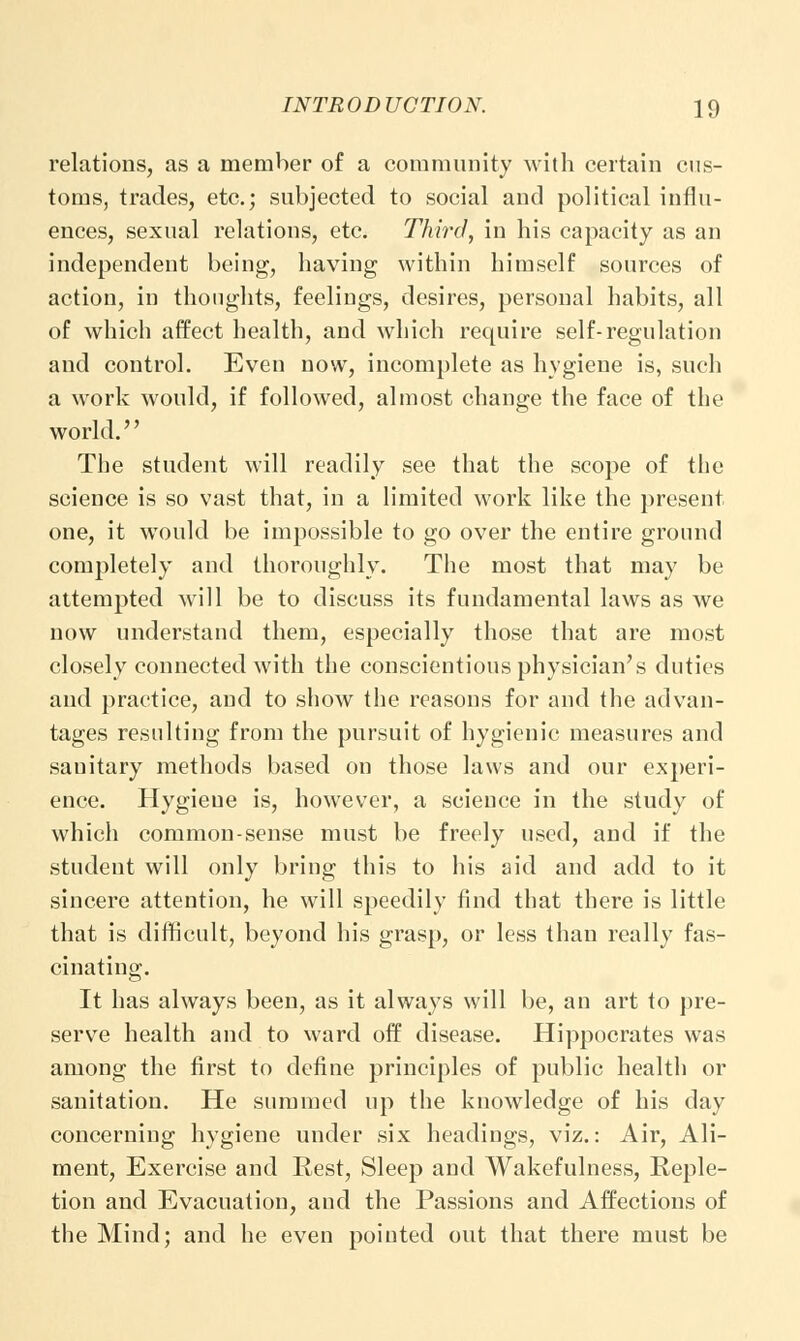 relations, as a member of a community with certain cus- toms, trades, etc.; subjected to social and political influ- ences, sexual relations, etc. Third, in his capacity as an independent being, having within himself sources of action, in thoughts, feelings, desires, personal habits, all of which affect health, and which require self-regulation and control. Even now, incomplete as hygiene is, such a work would, if followed, almost change the face of the world. The student will readily see that the scope of the science is so vast that, in a limited work like the present one, it would be impossible to go over the entire ground completely and thoroughly. The most that may be attempted will be to discuss its fundamental laws as we now understand them, especially those that are most closely connected with the conscientious physician's duties and practice, and to show the reasons for and the advan- tages resulting from the pursuit of hygienic measures and sauitary methods based on those laws and our experi- ence. Hygiene is, however, a science in the study of which common-sense must be freely used, and if the student will only bring this to his aid and add to it sincere attention, he will speedily find that there is little that is difficult, beyond his grasp, or less than really fas- cinating. It has always been, as it always will be, an art to pre- serve health and to ward off disease. Hippocrates was among the first to define principles of public health or sanitation. He summed up the knowledge of his day concerning hygiene under six headings, viz.: Air, Ali- ment, Exercise and Rest, Sleep and Wakefulness, Reple- tion and Evacuation, and the Passions and Affections of the Mind; and he even pointed out that there must be