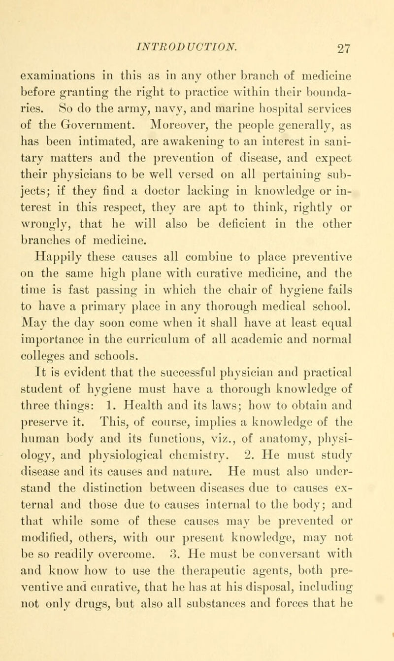 examinations in this as in any other branch of medicine before granting the right to practice within their bounda- ries. So do the army, navy, and marine hospital services of the Government. Moreover, the people generally, as has been intimated, are awakening to an interest in sani- tary matters and the prevention of disease, and expect their physicians to be well versed on all pertaining sub- jects; if they find a doctor lacking in knowledge or in- terest in this respect, they are apt to think, rightly or wrongly, that he will also be deficient in the other branches of medicine. Happily these causes all combine to place preventive on the same high plane with curative medicine, and the time is fast passing in which the chair of hygiene fails to have a primary place in any thorough medical school. May the day soon come when it shall have at least equal importance in the curriculum of all academic and normal colleges and schools. It is evident that the successful physician and practical student of hygiene must have a thorough knowledge of three things: 1. Health and its laws; how to obtain and preserve it. This, of course, implies a knowledge of the human body and its functions, viz., of anatomy, physi- ology, and physiological chemistry. 2. He must study disease and its causes and nature. He must also under- stand the distinction between diseases due to causes ex- ternal and those due to causes internal to the body; and that while some of these causes may be prevented or modified, others, with our present knowledge, may not be so readily overcome. 3. He must be conversant with and know how to use the therapeutic agents, both pre- ventive and curative, that he has at his disposal, including not only drugs, but also all substances and forces that he