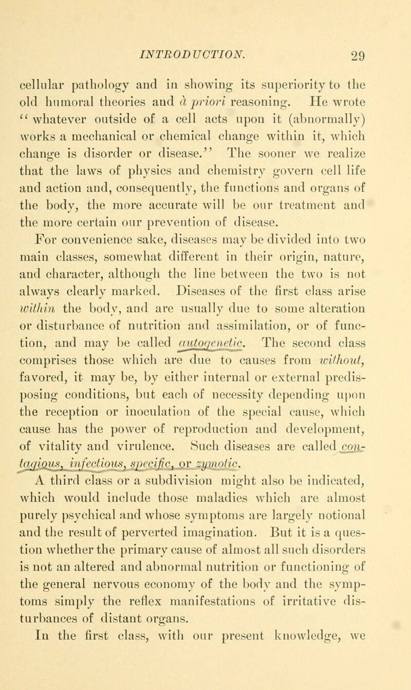 cellular pathology and in showing its superiority to the old humoral theories and a priori reasoning. He wrote  whatever outside of a cell acts upon it (abnormally) works a mechanical or chemical change within it, which change is disorder or disease. The sooner we realize that the laws of physics and chemistry govern cell life and action and, consequently, the functions and organs of the body, the more accurate will be our treatment and the more certain our prevention of disease. For convenience sake, diseases may be divided into two main classes, somewhat different in their origin, nature, and character, although the line between the two is not always clearly marked. Diseases of the first class arise within the body, and are usually due to some alteration or disturbance of nutrition and assimilation, or of func- tion, and may be called autogenetic. The second class comprises those which are due to causes from without, favored, it may be, by either internal or external predis- posing conditions, but each of necessity depending upon the reception or inoculation of the special cause, which cause has the power of reproduction and development, of vitality and virulence. Such diseases are called cgnr ta<jioux} injections, specific, or zymotic. A third class or a subdivision might also be indicated, which would include those maladies which are almost purely psychical and whose symptoms are largely notional and the result of perverted imagination. But it is a ques- tion whether the primary cause of almost all such disorders is not an altered and abnormal nutrition or functioning of the general nervous economy of the body and the symp- toms simply the reflex manifestations of irritative dis- turbances of distant organs. In the first class, with our present knowledge, we