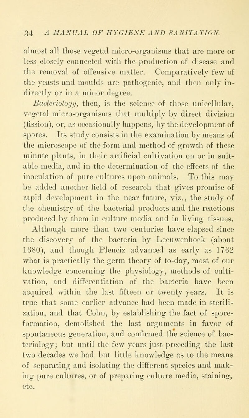 almost all those vegetal micro-organisms that are more or less closely connected with the production of disease and the removal of offensive matter. Comparatively few of the yeasts and moulds are pathogenic, and then only in- directly or in a minor degree. Bacteriology, then, is the science of those unicellular, vegetal micro-organisms that multiply by direct division (fission), or, as occasionally happens, by the development of spores. Its study consists in the examination by means of the microscope of the form and method of growth of these minute plants, in their artificial cultivation on or in suit- able media, and in the determination of the effects of the inoculation of pure cultures upon animals. To this may be added another field of research that gives promise of rapid development in the near future, viz., the study of the chemistry of the bacterial products and the reactions produced by them in culture media and in living tissues. Although more than two centuries have elapsed since the discovery of the bacteria by Leeuwenhoek (about 1680), and though Plenciz advanced as early as 1762 what is practically the germ theory of to-day, most of our knowledge concerning the physiology, methods of culti- vation, and differentiation of the bacteria have been acquired within the last fifteen or twenty years. It is true that some earlier advance had been made in sterili- zation, and that Cohn, by establishing the fact of spore- formation, demolished the last arguments in favor of spontaneous generation, and confirmed the science of bac- teriology; but until the few years just preceding the last two decades we had but little knowledge as to the means of separating and isolating the different species and mak- ing pure cultures, or of preparing culture media, staining, etc.