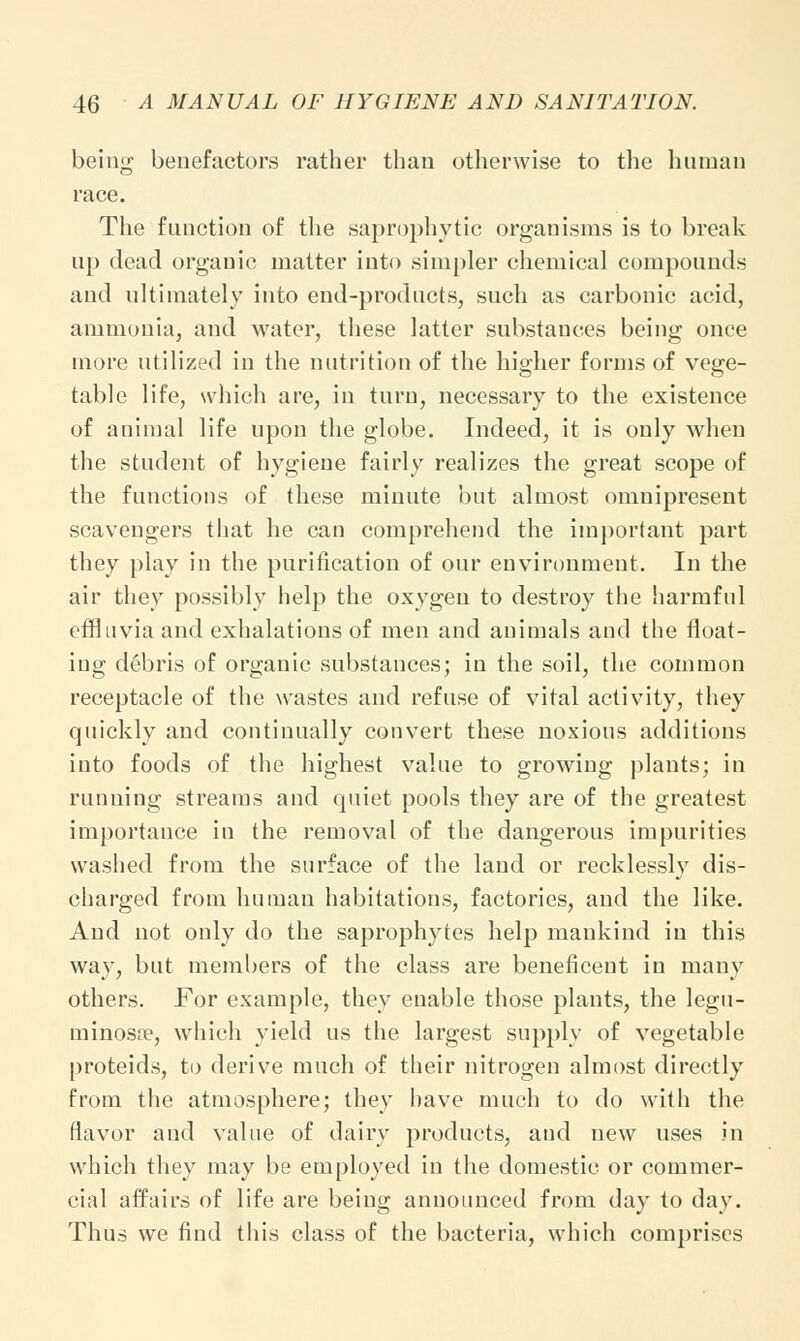 being benefactors rather than otherwise to the human race. The function of the saprophytic organisms is to break up dead organic matter into simpler chemical compounds and ultimately into end-products, such as carbonic acid, ammonia, and water, these latter substances being once more utilized in the nutrition of the higher forms of vege- table life, which are, in turn, necessary to the existence of animal life upon the globe. Indeed, it is only when the student of hygiene fairly realizes the great scope of the functions of these minute but almost omnipresent scavengers that he can comprehend the important part they play in the purification of our environment. In the air they possibly help the oxygen to destroy the harmful effluvia and exhalations of men and animals and the float- ing debris of organic substances; in the soil, the common receptacle of the wastes and refuse of vital activity, they quickly and continually convert these noxious additions into foods of the highest value to growing plants; in running streams and quiet pools they are of the greatest importance in the removal of the dangerous impurities washed from the surface of the land or recklessly dis- charged from human habitations, factories, and the like. And not only do the saprophytes help mankind in this way, but members of the class are beneficent in many others. For example, they enable those plants, the legu- minosa?, which yield us the largest supply of vegetable proteids, to derive much of their nitrogen almost directly from the atmosphere; they have much to do with the flavor and value of dairy products, and new uses in which they may be employed in the domestic or commer- cial affairs of life are being announced from day to day. Thus we find this class of the bacteria, which comprises