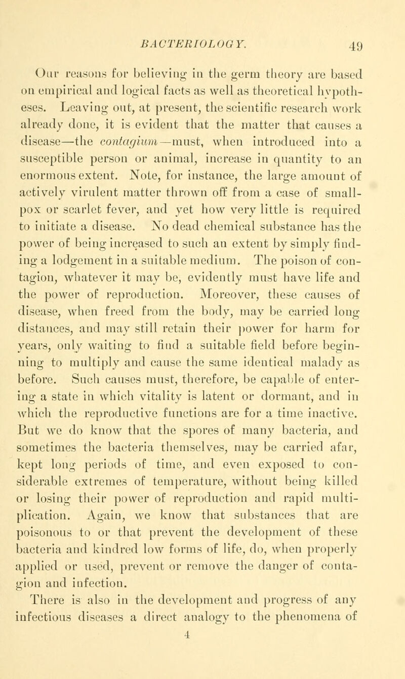 ()iif reasons for believing in the germ theory are bused on empirical and logical facts as well as theoretical hypoth- eses. Leaving out, at present, the scientific research work already done, it is evident that the matter that causes a disease—the contagium—must, when introduced into a susceptible person or animal, increase in quantity to an enormous extent. Note, for instance, the large amount of actively virulent matter thrown off from a case of small- pox or scarlet fever, and yet how very little is required to initiate a disease. No dead chemical substance has the power of being increased to such an extent by simply find- ing a lodgement in a suitable medium. The poison of con- tagion, whatever it may be, evidently must have life and the power of reproduction. Moreover, these causes of disease, when freed from the body, may be carried long distances, and may still retain their power for harm for years, only waiting to find a suitable field before begin- ning to multiply and cause the same identical malady as before. Such causes must, therefore, be capable of enter- ing a state in which vitality is latent or dormant, and in which the reproductive functions are for a time inactive. But we do know that the spores of many bacteria, and sometimes the bacteria themselves, may be carried afar, kept long periods of time, and even exposed to con- siderable extremes of temperature, without being killed or losing their power of reproduction and rapid multi- plication. Again, we know that substances that are poisonous to or that prevent the development of these bacteria and kindred low forms of life, do, when properly applied or used, prevent or remove the danger of conta- gion and infection. There is also in the development and progress of any infectious diseases a direct analogy to the phenomena of 4