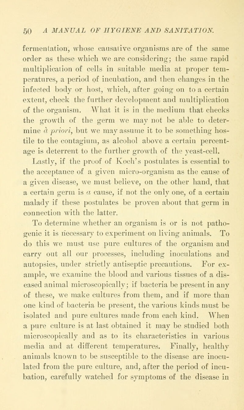 fermentation, whose causative organisms are of the same order as these which we are considering; the same rapid multiplication of cells in suitable media at proper tem- peratures, a period of incubation, and then changes in the infected body or host, which, after going on to a certain extent, check the further development and multiplication of the organism. What it is in the medium that checks the growth of the germ we may not be able to deter- mine a priori, but we may assume it to be something hos- tile to the contagium, as alcohol above a certain percent- age is deterrent to the further growth of the yeast-cell. Lastly, if the proof of Koch's postulates is essential to the acceptance of a given micro-organism as the cause of a given disease, we must believe, on the other hand, that a certain germ is a cause, if not the only one, of a certain malady if these postulates be proven about that germ in connection with the latter. To determine whether an organism is or is not patho- genic it is necessary to experiment on living animals. To do this we must use pure cultures of the organism and carry out all our processes, including inoculations and autopsies, under strictly antiseptic precautions. For ex- ample, we examine the blood and various tissues of a dis- eased animal microscopically; if bacteria be present in any of these, we make cultures from them, and if more than one kind of bacteria be present, the various kinds must be isolated and pure cultures made from each kind. When a pure culture is at last obtained it may be studied both microscopically and as to its characteristics in various media and at different temperatures. Finally, healthy animals known to be susceptible to the disease are inocu- lated from the pure culture, and, after the period of incu- bation, carefully watched for symptoms of the disease in