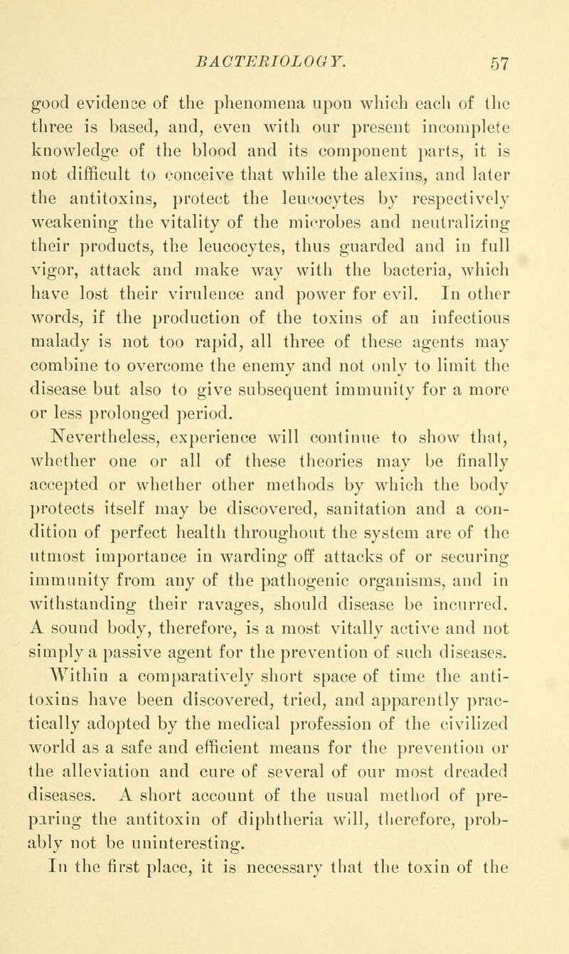 good evidence of the phenomena upon which each of the three is based, and, even with our present incomplete knowledge of the blood and its component parts, it is not difficult to conceive that while the alexins, and later the antitoxins, protect the leucocytes by respectively weakening the vitality of the microbes and neutralizing their products, the leucocytes, thus guarded and in full vigor, attack and make way with the bacteria, which have lost their virulence and power for evil. In other words, if the production of the toxins of an infectious malady is not too rapid, all three of these agents may combine to overcome the enemy and not only to limit the disease but also to give subsequent immunity for a more or less prolonged period. Nevertheless, experience will continue to show that, whether one or all of these theories may be finally accepted or whether other methods by which the body protects itself may be discovered, sanitation and a con- dition of perfect health throughout the system are of the utmost importance in warding off attacks of or securing immunity from any of the pathogenic organisms, and in withstanding their ravages, should disease be incurred. A sound body, therefore, is a most vitally active and not simply a passive agent for the prevention of such diseases. Within a comparatively short space of time the anti- toxins have been discovered, tried, and apparently prac- tically adopted by the medical profession of the civilized world as a safe and efficient means for the prevention or the alleviation and cure of several of our most dreaded diseases. A short account of the usual method of pre- paring the antitoxin of diphtheria will, therefore, prob- ably not be uninteresting. In the first place, it is necessary that the toxin of the