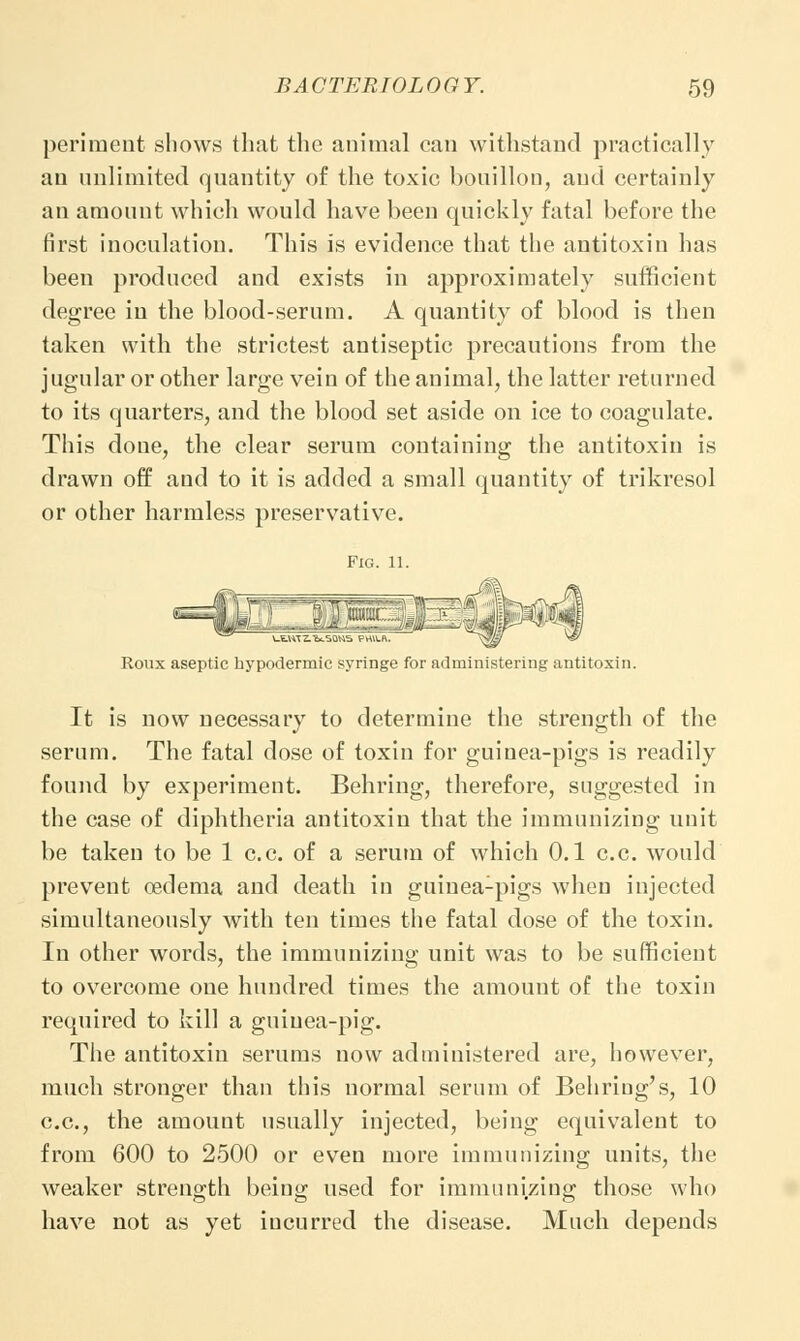 periment shows that the animal can withstand practically an unlimited quantity of the toxic bouillon, and certainly an amount which would have been quickly fatal before the first inoculation. This is evidence that the antitoxin has been produced and exists in approximately sufficient degree in the blood-serum. A quantity of blood is then taken with the strictest antiseptic precautions from the jugular or other large vein of the animal, the latter returned to its quarters, and the blood set aside on ice to coagulate. This done, the clear serum containing the antitoxin is drawn off and to it is added a small quantity of trikresol or other harmless preservative. Fig. 11. Roux aseptic hypodermic syringe for administering antitoxin. It is now necessary to determine the strength of the serum. The fatal dose of toxin for guinea-pigs is readily found by experiment. Behring, therefore, suggested in the case of diphtheria antitoxin that the immunizing unit be taken to be 1 c.c. of a serum of which 0.1 c.c. would prevent oedema and death in guinea-pigs when injected simultaneously with ten times the fatal dose of the toxin. In other words, the immunizing unit was to be sufficient to overcome one hundred times the amount of the toxin required to kill a guinea-pig. The antitoxin serums now administered are, however, much stronger than this normal serum of Behriug's, 10 c.c, the amount usually injected, being equivalent to from 600 to 2500 or even more immunizing units, the weaker strength being used for immunizing those who have not as yet incurred the disease. Much depends