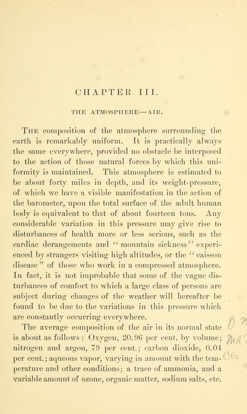 CHAPTER III. THE ATMOSPHERE—AIK. The composition of the atmosphere surrounding the earth is remarkably uniform. It is practically always the same everywhere, provided no obstacle be interposed to the action of those natural forces by which this uni- formity is maintained. This atmosphere is estimated to be about forty miles in depth, and its weight-pressure, of which we have a visible manifestation in the action of the barometer, upon the total surface of the adult human body is equivalent to that of about fourteen tons. Auy considerable variation in this pressure may give rise to disturbances of health more or less serious, such as the cardiac derangements and  mountain sickness experi- enced by strangers visiting high altitudes, or the  caisson disease  of those who work in a compressed atmosphere. In fact, it is not improbable that some of the vague dis- turbances of comfort to which a large class of persons are subject during changes of the weather will hereafter be found to be due to the variations in this pressure which are constantly occurring everywhere. n ,0, The average composition of the air in its normal state ^ is about as follows : Oxygen, 20.96 per cent, by volume; %^jl nitrogen and argon, 79 per cent.; carbon dioxide, 0.04 per cent.; aqueous vapor, varying in amount with the tem-(- perature and other conditions; a trace of ammonia, and a variable amouut of ozone, organic matter, sodium salts, etc.