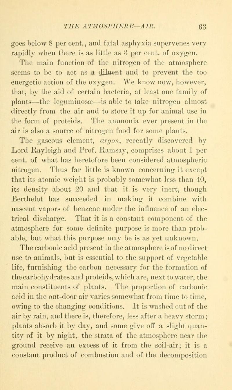 goes below 8 per cent., and fatal asphyxia supervenes very rapidly when there is as little as 3 per cent, of oxygen. The main function of the nitrogen of the atmosphere seems to be to act as a djiuent and to prevent the too energetic action of the oxygen. We know now, however, that, by the aid of certain bacteria, at least one family of plants—the legumiuosne—is able to take nitrogen almost directly from the air and to store it up for animal use in the form of proteids. The ammonia ever present in the air is also a source of nitrogen food for some plants. The gaseous element, argon, recently discovered by Lord Rayleigh and Prof. Ramsay, comprises about 1 per cent, of what has heretofore been considered atmospheric nitrogen. Thus far little is known concerning it except that its atomic weight is probably somewhat less than 40, its density about 20 and that it is very inert, though Berthelot has succeeded in making it combine with nascent vapors of benzene under the influence of an elec- trical discharge. That it is a constant component of the atmosphere for some definite purpose is more than prob- able, but what this purpose may be is as yet unknown. The carbonic acid present in the atmosphere is of no direct use to animals, but is essential to the support of vegetable life, furnishing the carbon necessary for the formation of the carbohydrates and proteids, which are, next to water, the main constituents of plants. The proportion of carbonic acid in the out-door air varies somewhat from time to time, owing to the changing conditions. It is washed out of the air by rain, and there is, therefore, less after a heavy storm; plants absorb it by day, and some give off a slight quan- tity of it by night, the strata of the atmosphere near the ground receive an excess of it from the soil-air; it is a constant product of combustion and of the decomposition