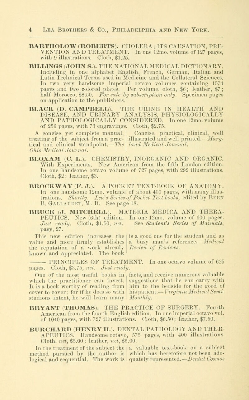 BARTHOLOW (ROBERTS). CHOLERA; ITS CAUSATION, PRE- VENTION AND TREATMENT. In one 12mo. volume of 127 pages, with 9 illustrations. Cloth, $1.25. BILLINGS (JOHN S.). THE NATIONAL MEDICAL DICTIONARY. Including in one alphabet English, French, German, Italian and Latin Technical Terms used in Medicine and the Collateral Sciences. In two very handsome imperial octavo volumes containing 1574 pages and two colored plates. Per volume, cloth, $6; leather, $7; half Morocco, $8.50. For sale, by subscription only. Specimen pages on application to the publishers. BLACK (D. CAMPBELL). THE URINE IN HEALTH AND DISEASE, AND URINARY ANALYSIS, PHYSIOLOGICALLY AND PATHOLOGICALLY CONSIDERED. In one 12mo. volume of 256 pages, with 73 engravings. Cloth, $2.75. Concise, practical, clinical, well illustrated and well printed.—Mary- land Medical Journal. A concise, yet complete manual, treating of the subject from a prac- tical and clinical standpoint.—The Ohio Medical Journal, BLOXAM (C. L.). CHEMISTRY, INORGANIC AND ORGANIC. With Experiments. New American from the fifth London edition. In one handsome octavo volume of 727 pages, with 292 illustrations. Cloth, $2 ; leather, $3. BROCKWAY (F. J.). A POCKET TEXT-BOOK OF ANATOMY. In one handsome 12mo. volume of about 400 pages, with many illus- trations. Shortly. Lea's Series of Pocket Text-books, edited by Bern B. Gallaudet, M. D. See page 18. BRUCE (J. MITCHELL). MATERIA MEDICA AND THERA- PEUTICS. New (6th) edition. In one 12mo. volume of 600 pages. Just ready. Cloth, $1.50, net. See Student's Series of 3Ianuals, page, 27. This new edition increases the | is a good one for the student and as value and more firmly establishes j a busy man's reference.—Medical the reputation of a work already Review of Reviews. known and appreciated. The book PRINCIPLES OF TREATMENT. In one octavo volume of 625 pages. Cloth, $3.75, net. Just ready. One of the most useful books in facts,and receive numerous valuable which the practitioner can invest, suggestions that he can cany with It is a book worthy of reading from him to the bedside for the good of cover to cover ; for if he does so with bis patient.— Virginia MedicalSemi- studious intent, he will learn many I Monthly. BRYANT (THOMAS). THE PRACTICE OF SURGERY. Fourth American from the fourth English edition. In one imperial octavo vol. of 1040 pages, with 727 illustrations. Cloth, $6.50; leather, $7.50. BURCHARD (HENRY H.). DENTAL PATHOLOGY AND THER- APEUTICS. Handsome octavo, 575 pages, with 400 illustrations. Cloth, net, $5.00 ; leather, net, $6.00. In the treatment of the subject the a valuable text-book on a subject method pursued by the author is which has heretofore not been ade- logical and sequential. The work is quately represented.—Dental Cosmos