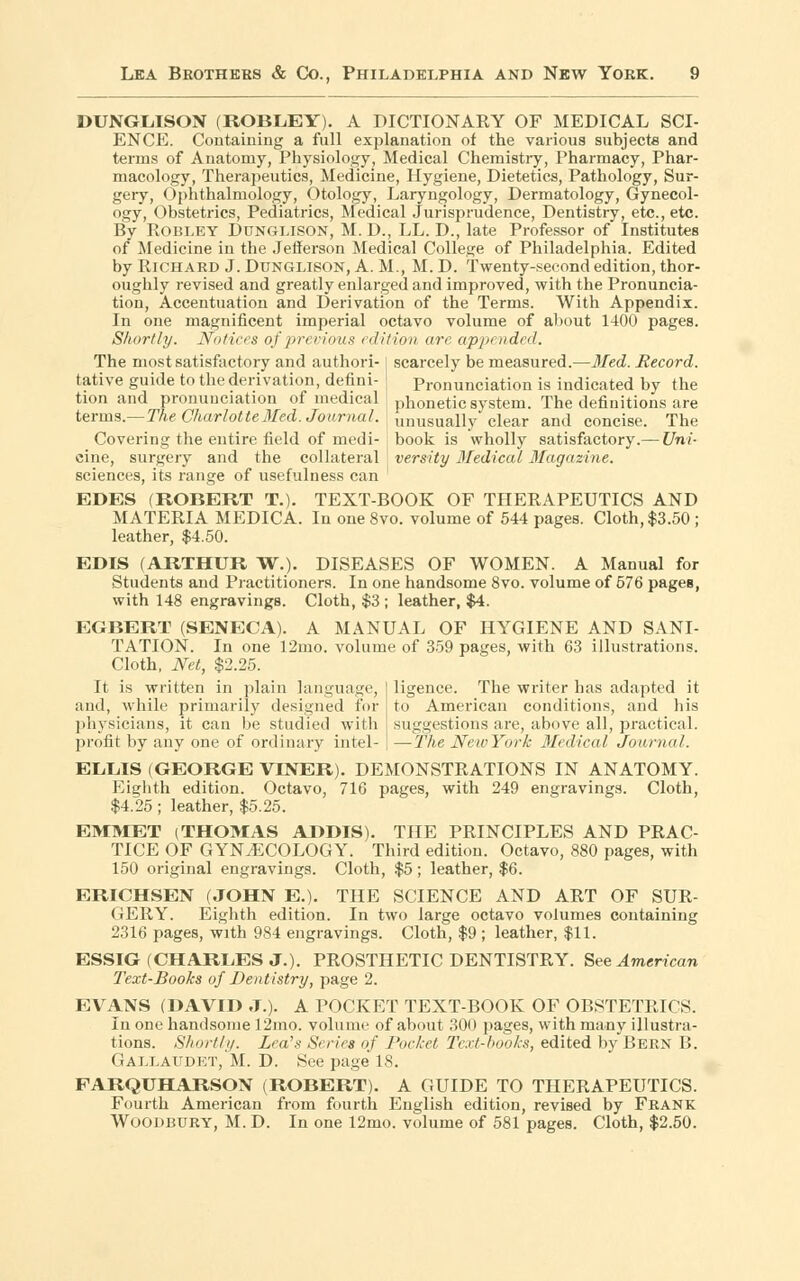 DUNGLISON (ROBLEY). A DICTIONARY OF MEDICAL SCI- ENCE. Containing a full explanation of the various subjects and terms of Anatomy, Physiology, Medical Chemistry, Pharmacy, Phar- macology, Therapeutics, Medicine, Hygiene, Dietetics, Pathology, Sur- gery, Ophthalmology, Otology, Laryngology, Dermatology, Gynecol- ogy, Obstetrics, Pediatrics, Medical Jurisprudence, Dentistry, etc., etc. By Robley Dunglison, M. D., LL. D., late Professor of Institutes of Medicine in the JeSerson Medical College of Philadelphia. Edited by Richard J. Dunglison, A. M., M. D. Twenty-second edition, thor- oughly revised and greatly enlarged and improved, with the Pronuncia- tion, Accentuation and Derivation of the Terms. With Appendix. In one magnificent imperial octavo volume of about 1400 pages. Shortly. Notices of previous edition are appended. The most satisfactory and authori- I scarcely be measured.—Med. Record. tative guide to the derivation, defini- ! Pronunciation is indicated by the tion and pronunciation of medical phonetic system. The definitions are terms.—The Charlotte Med. Journal. J imusually clear and concise. The Covering the entire field of medi- book is wholly satisfactory.— Uni- cine, surgery and the collateral : versity Medical Magazine. sciences, its range of usefulness can EDES (ROBERT T.). TEXT-BOOK OF THERAPEUTICS AND MATERIA MEDICA. In one 8vo. volume of 544 pages. Cloth, $3.50 ; leather, $4.50. EDIS (ARTHUR W.). DISEASES OF WOMEN. A Manual for Students and Practitioners. In one handsome 8vo. volume of 576 pages, with 148 engravings. Cloth, $3 ; leather, $4. EGBERT (SENECA). A MANUAL OF HYGIENE AND SANI- TATION. In one 12mo. volume of 359 pages, with 63 illustrations. Cloth, Net, $2.25. ligence. The writer has adapted it to American conditions, and his suggestions are, above all, practical. —-The New York Medical Journal. It is written in plain language, and, while primarily designed for physicians, it can be studied with profit by any one of ordinary intel- ELLIS (GEORGE VINER). DEMONSTRATIONS IN ANATOMY. Eighth edition. Octavo, 716 pages, with 249 engravings. Cloth, $4.25; leather, $5.25. EMMET (THOMAS ADDIS). THE PRINCIPLES AND PRAC- TICE OF GYNECOLOGY. Third edition. Octavo, 880 pages, with 150 original engravings. Cloth, $5; leather, $6. ERICHSEN (JOHN E.). THE SCIENCE AND ART OF SUR- GERY. Eighth edition. In two large octavo volumes containing 2316 pages, with 984 engravings. Cloth, $9 ; leather, $11. ESSIG (CHARLES J.). PROSTHETIC DENTISTRY. See American Text-Books of Dentistry, page 2. EVANS (DAVID J.). A POCKET TEXT-BOOK OF OBSTETRICS. In one handsome 12mo. volume of about 300 pages, with many illustra- tions. Shortly. Lea's Series if Pocket Text-hooks, edited by Bern B. Gallaudet/M. D. See page 18. FARQUHARSON (ROBERT). A GUIDE TO THERAPEUTICS. Fourth American from fourth English edition, revised by Frank Woodbury, M. D. In one 12mo. volume of 581 pages. Cloth, $2.50.