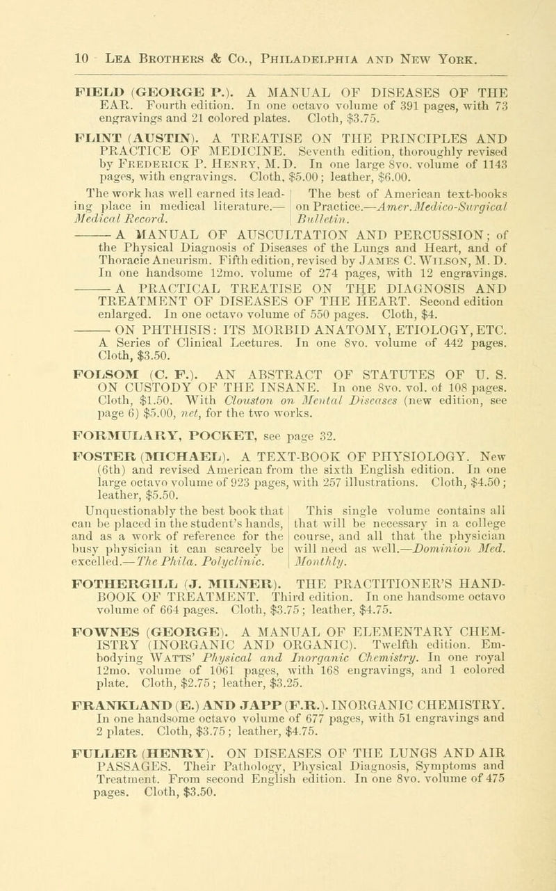 FIELD (GEORGE P.). A MANUAL OF DISEASES OF THE EAR. Fourth edition. In one octavo volume of 391 pages, with 73 engravings and 21 colored plates. Cloth, $3.75. FLINT (AUSTIN). A TREATISE ON THE PRINCIPLES AND PRACTICE OF MEDICINE. Seventh edition, thoroughly revised by Frederick P. Henry, M.D. In one large 8vo. volume of 1143 pages, with engravings. Cloth, $5.00 ; leather, $6.00. The work has well earned its lead- I The best of American text-books ing place in medical literature.— on Practice.—Amer.Medico-Surgical Medical Record. ' Bulletin. A MANUAL OF AUSCULTATION AND PERCUSSION; of the Physical Diagnosis of Diseases of the Lungs and Heart, and of Thoracic Aneurism. Fifth edition, revised by James C. Wilson, M. D. In one handsome 12mo. volume of 274 pages, with 12 engravings. A PRACTICAL TREATISE ON THE DIAGNOSIS AND TREATMENT OF DISEASES OF THE HEART. Second edition enlarged. In one octavo volume of 550 pages. Cloth, $4. ■ ON PHTHISIS: ITS MORBID ANATOMY, ETIOLOGY, ETC. A Series of Clinical Lectures. In one 8vo. volume of 442 pages. Cloth, $3.50. POLSOM (C. P.). AN ABSTRACT OF STATUTES OF U. S. ON CUSTODY OF THE INSANE. In one 8vo. vol. of 108 pages. Cloth, $1.50. With Clouston on Modal Diseases (new edition, see page 6) $5.00, net, for the two works. FORMULARY, POCKET, see page 32. FOSTER (MICHAEL). A TEXT-BOOK OF PHYSIOLOGY. New (6th) and revised American from the sixth English edition. In one large octavo volume of 923 pages, with 257 illustrations. Cloth, $4.50; leather, $5.50. Unquestionably the best book that This single volume contains all can he placed in the student's hands, that will be necessary in a college and as a work of reference for the course, and all that the physician busy physician it can scarcely be : will need as well.—Dominion Med. excelled.— The Phila. Polyclinic. \ Monthly. FOTHERGILL (J. MILNER). THE PRACTITIONER'S HAND- BOOK OF TREATMENT. Third edition. In one handsome octavo volume of 664 pages. Cloth, $3.75; leather, $4.75. FOWNES (GEORGE). A MANUAL OF ELEMENTARY CHEM- ISTRY (INORGANIC AND ORGANIC). Twelfth edition. Em- bodying Watts' Physical and Inorganic Chemistry. In one royal 12mo. volume of 1061 pages, with 168 engravings, and 1 colored plate. Cloth, $2.75; leather, $3.25. FRANKLAND (E.) AND JAPP (F.R.). INORGANIC CHEMISTRY. In one handsome octavo volume of 677 pages, with 51 engravings and 2 plates. Cloth, $3.75; leather, $4.75. FULLER (HENRY). ON DISEASES OF THE LUNGS AND AIR PASSAGES. Their Pathology, Physical Diagnosis, Symptoms and Treatment. From second English edition. In one 8vo. volume of 475 pages. Cloth, $3.50.