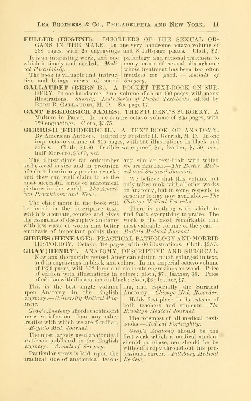 FULLER (EUGENE). DISORDERS OF THE SEXUAL OR- GANS IN THE MALE. In one very handsome octavo volume of 238 pages, with 25 engravings It is an interesting work, and one which is timely and needed.—Medi- cal Fortnightly. The hook is valuable and instruc- tive and brings views of sound GALL.AUDET (BERN B.). A and 8 full-page plates. Cloth, $2. pathology and rational treatment to many cases of sexual disturbance whose treatment has been too often fruitless for good. — Annals of Surgery. POCKET TEXT-BOOK ON SUR- GERY. In one handsome 12mo. volume of about 400 pages, with many illustrations. Shortly. Lea's Series of Pocket Text-books, edited by Bern B. Gallaudet, M. D. See page 17. GANT (FREDERICK JAMES). THE STUDENT'S SURGERY. A Multurn in Parvo. In one square octavo volume of 845 pages, with 159 engravings. Cloth, $3.75. GERRISH (FREDERIC H.). A TEXT-BOOK OF ANATOMY. By American Authors. Edited by Frederic H. Gerrish, M. D. In one imp. octavo volume of 915 pages, with 950 illustrations in black and colors. Cloth, $(3.50; flexible waterproof, $7; leather, $7.50, net; half Morocco, §8.00, net. any similar text-book with which we are familiar.— The Boston Medi- cal and Surgical Journal. We believe that this volume not only takes rank with all other works on anatomy, but in some respects is superior to any now available.— The Chicago Medical Recorder. There is nothing with which to find fault, everything to praise. The work is the most remarkable and most valuable volume of the year.— Buffalo Medical Journal. The illustrations far outnumber an 1 exceed in size and in profusion of colors those in any previous work ; and they can well claim to be the most successful series of anatomical pictures in the world.—The Ameri- can Practitioner and News. The chief merit in the book will be found in the descriptive text, which is accurate, concise, and gives the essentials of descriptive anatomy with less waste of words and better emphasis of important points than GD3BES (HENEAGE). PRACTICAL PATHOLOGY AND MORBID HISTOLOGY. Octavo, 314 pages, with 60 illustrations. Cloth, $2.75. GRAY (HENRY). ANATOMY, DESCRIPTIVE AND SURGICAL. New and thoroughly revised American edition, much enlarged in text, and in engravings in black and colors. In one imperial octavo volume of 1239 pages, with 772 large and elaborate engravings on wood. Price of edition with illustrations in colors : cloth, $7; leather, $8. Price of edition with illustrations in black: cloth, $6 ; leather, $7. This is the best single volume upon Anatomy in the English language.— University Medical Mag- azine. Gray's A natomy affords the student more satisfaction than any other treatise with which we are familiar. —Buffalo Med. Journal. The most largely used anatomical text-book published in the English language.—Annals of Surgery. Particular stress is laid upon the practical side of anatomical teach- ing, and especially the Surgical Anatomy.— Chicago Med. Recorder. Holds first j>lace in the esteem of both teachers and students.—The Brooklyn Medical Journal. The foremost of all medical text- books.—Medical Fortnightly. Gray's Anatomy should be the first work which a medical student should purchase, nor should he be without a copy throughout his pro- fessional career.—Pittsburg Medical Revieiv.