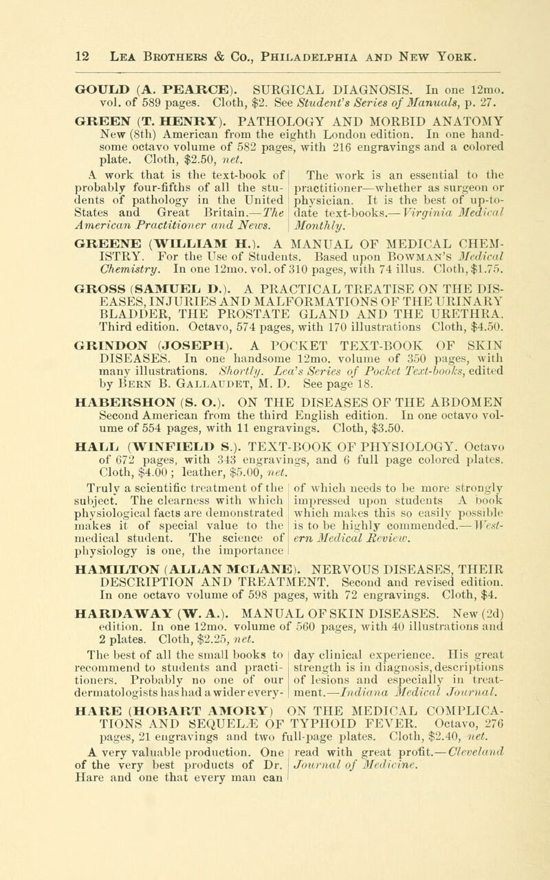 GOULD (A. PEARCE). SURGICAL DIAGNOSIS. In one 12mo. vol. of 589 pages. Cloth, $2. See Student's Series of Manuals, p. 27. GREEN (T. HENRY). PATHOLOGY AND MORBID ANATOMY New (8th) American from the eighth London edition. In one hand- some octavo volume of 582 pages, with 216 engravings and a colored plate. Cloth, $2.50, net. A work that is the text-book of I The work is an essential to the probably four-fiftbs of all the stu- [ practitioner—whether as surgeon or dents of pathology in the United i physician. It is the best of up-to- States and Great Britain.— The j date text-books.— Virginia Medical American Practitioner and News, j Monthly. GREENE (WILLIAM H.). A MANUAL OF MEDICAL CHEM- ISTRY. For the Use of Students. Based upon Bowman's Medical Chemistry. In one 12mo. vol. of 310 pages, AVith 74 illus. Cloth, $1.75. GROSS (SAMUEL D.). A PRACTICAL TREATISE ON THE DIS- EASES, INJURIES AND MALFORMATIONS OF THE URINARY BLADDER, THE PROSTATE GLAND AND THE URETHRA. Third edition. Octavo, 574 pages, with 170 illustrations Cloth, $4.50. GRINDON (JOSEPH). A POCKET TEXT-BOOK OF SKIN DISEASES. In one handsome 12mo. volume of 350 pages, with many illustrations. Shortly. Lea's Series of Pocket Text-books, edited by Bern B. Gallaudet, M. D. See page 18. HABERSHON (S. O.). ON THE DISEASES OF THE ABDOMEN Second American from the third English edition. In one octavo vol- ume of 554 pages, with 11 engravings. Cloth, $3.50. HALL (WINFIELD S.). TEXT-BOOK OF PHYSIOLOGY. Octavo of 672 pages, with 343 engravings, and 6 full page colored plates. Cloth, $4.00 ; leather, $5.00, net. Truly a scientific treatment of the I of which needs to be more strongly subject. The clearness with which impressed upon students A book physiological facts are demonstrated which makes this so easily possible makes it of special value to the is to be highly commended.— Wesl- medical student. The science of I em Medical Pevicw. physiology is one, the importance I HAMILTON (ALLAN MCLANE). NERVOUS DISEASES, THEIR DESCRIPTION AND TREATMENT. Second and revised edition. In one octavo volume of 598 pages, with 72 engravings. Cloth, $4. HARD A WAY (W. A.). MANUAL OF SKIN DISEASES. New (2d) edition. In one 12mo. volume of 560 pages, with 40 illustrations and 2 plates. Cloth, $2.25, net. The best of all the small books to | day clinical experience. His great recommend to students and practi tioners. Probably no one of our dermatologists has had a wider every- strength is in diagnosis,descriptions of lesions and especially in treat- ment.—Indiana Medical Journal. HARE (HOBART AMORY) ON THE MEDICAL COMPLICA- TIONS AND SEQUEL.E OF TYPHOID FEVER. Octavo, 276 pages, 21 engravings and two full-page plates. Cloth, $2.40, net. A very valuable production. One I read with great profit.— Cleveland of the very best products of Dr. Journal of Medicine Hare and one that every man can I