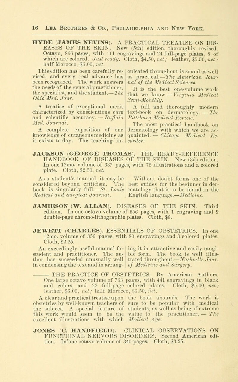 HYDE (JAMES NEVINS). A PRACTICAL TREATISE ON DIS- EASES OF THE SKIN. New (5th) edition, thoroughly revised. Octavo, 866 pages, with 111 engravings and 24 full-page plates, 8 of which are colored. Just ready. Cloth, $4.50, net; leather, $5.50, net; half Morocco, $6.00, net. This edition has been carefully re- j culcated throughout is sound as well vised, and every real advance has as practical.— The American Jour- nal of the Medical Sciences. been recognized. The work answers the needs of the general practitioner, the specialist, and the student.—The Ohio Med. Jour. A treatise of exceptional merit characterized by conscientious care and scientific accuracy.—Buffalo Med. Journal. A complete exposition of our knowledge of cutaneous medicine as it exists to-day. The teaching in- one-volume work Virginia Medical It is the best that we know.— Semi-Monthly. A full and thoroughly modern text-book on dermatology. — The Pittsburg Medical Review. The most practical handbook on dermatology with which we are ac- quainted. — Chicago Medical Re- corder. JACKSON (GEORGE THOMAS). THE READY-REFERENCE HANDBOOK OF DISEASES OF THE SKIN. New (3d) edition. In one 12mo. volume of 637 pages, with 75 illustrations and a colored plate. Cloth, $2.50, net. As a student's manual, it may be | Without doubt forms one of the considered beyond criticism. The best guides for the beginner in der- book is singularly full.—St. Louis I matology that is to be found in the Medical and Surgical Journal. j English language.—Medicine. JAMIESON (W. ALLAN). DISEASES OF THE SKIN. Third edition. In one octavo volume of 656 pages, with 1 engraving and 9 double-page chromo-lithographic plates. Cloth, $6. JEWETT (CHARLES). ESSENTIALS OF OBSTETRICS. In one 12mo. volume of 356 pages, with 80 engravings and 3 colored plates. Cloth, $2.25. An exceedingly useful manual for student and practitioner. The au- thor has succeeded unusually well in condensing the text and in arrang- ing it in attractive and easily tangi- ble form. The book is well illus- trated throughout.—Nashville Jour, of Medicine and Surgery. THE PRACTICE OF OBSTETRICS. By American Authors. One large octavo volume of 763 pages, with 441 engravings in black and colors, and 22 full-page colored plates. Cloth, $5.00, net; leather, $6.00, net; half Morocco, $6.50, net. A clear and practical treatise upon I the book abounds. The work is obstetrics by well-known teachers of sure to be popular with medical the subject. A special feature of this work would seem to be the excellent illustrations with which students, as well as being of extreme value to the practitioner. — The Medical Age. JONES (C. HANDFIELD). CLINICAL OBSERVATIONS ON FUNCTIONAL NERVOUS DISORDERS. Second American edi-