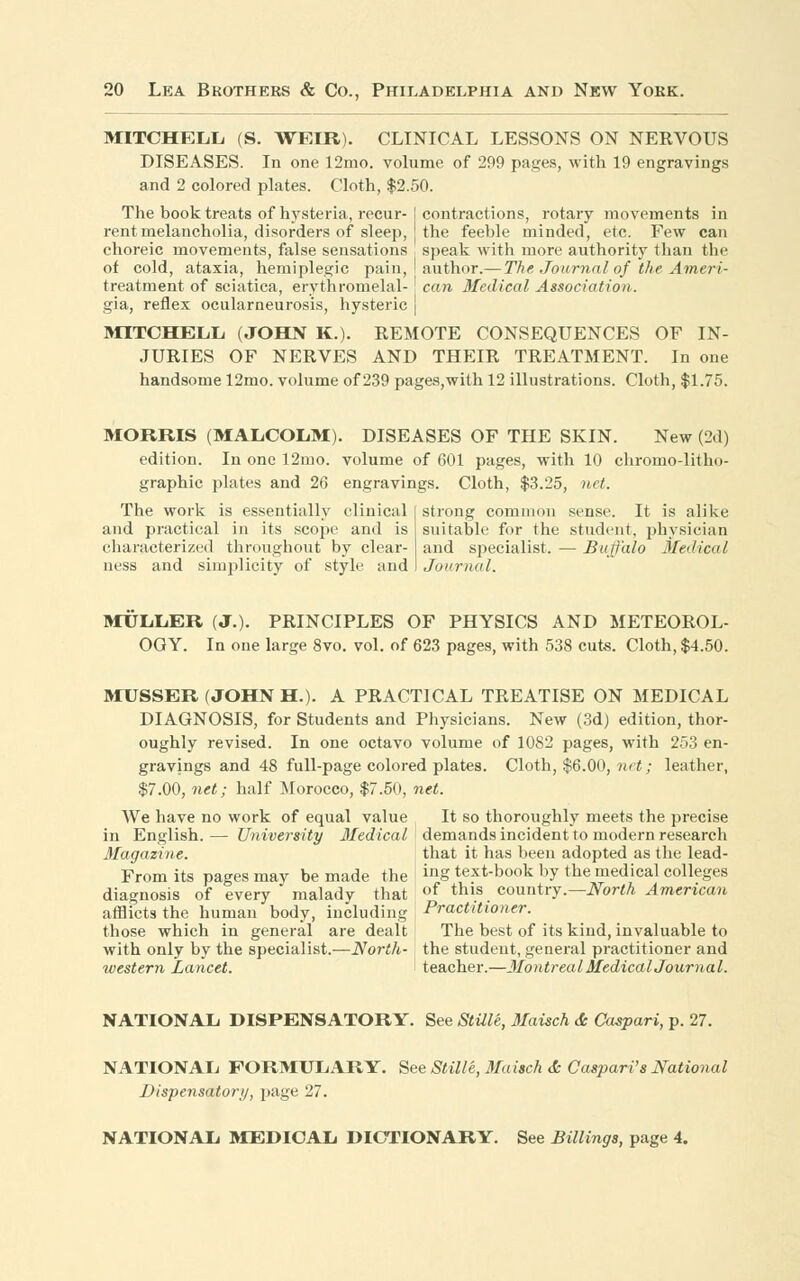 MITCHELL (S. WEIR). CLINICAL LESSONS ON NERVOUS DISEASES. In one 12mo. volume of 299 pages, with 19 engravings and 2 colored plates. Cloth, $2.50. The book treats of hysteria, recur-I contractions, rotary movements in rent melancholia, disorders of sleep, the feeble minded, etc. Few can choreic movements, false sensations speak with more authority than the of cold, ataxia, hemiplegic pain, I author.— The Journal of the Ameri- treatment of sciatica, erythromelal- ! can Medical Association. gia, reflex ocularneurosis, hysteric | MITCHELL (JOHN K.). REMOTE CONSEQUENCES OF IN- JURIES OF NERVES AND THEIR TREATMENT. In one handsome 12mo. volume of 239 pages,with 12 illustrations. Cloth, $1.75. MORRIS (MALCOLM). DISEASES OF THE SKIN. New (2d) edition. In one 12mo. volume of 601 pages, with 10 chromo-litho- graphic plates and 26 engravings. Cloth, $3.25, net. The work is essentially clinical and practical in its scope and is characterized throughout by clear- ness and simplicity of style and strong common sense. It is alike suitable for the student, physician and specialist. — Buffalo Medical Journal. MULLER (J.). PRINCIPLES OF PHYSICS AND METEOROL- OGY. In one large 8vo. vol. of 623 pages, with 538 cuts. Cloth, $4.50. MUSSER (JOHN H.). A PRACTICAL TREATISE ON MEDICAL DIAGNOSIS, for Students and Physicians. New (3d) edition, thor- oughly revised. In one octavo volume of 1082 pages, with 253 en- gravings and 48 full-page colored plates. Cloth, $6.00, net; leather, $7.00, net; half Morocco, $7.50, net. We have no work of equal value It so thoroughly meets the precise in English. — University Medical demands incident to modern research Magazine. that it has been adopted as the lead- From its pages may be made the I ing text-book by the medical colleges diagnosis of every malady that of thls. country.—North American afflicts the human body, including Practitioner. those which in general are dealt The best of its kind, invaluable to with only by the specialist.—North- the student, general practitioner and western Lancet. I teacher.—Montreal Medical Journal. NATIONAL DISPENSATORY. See Stille, Maisch & Caspari, p. 27. NATIONAL FORMULARY. See Stille, Maisch & Caspari's National Dispensatory, page 27. NATIONAL MEDICAL DICTIONARY. See Billings, page 4.