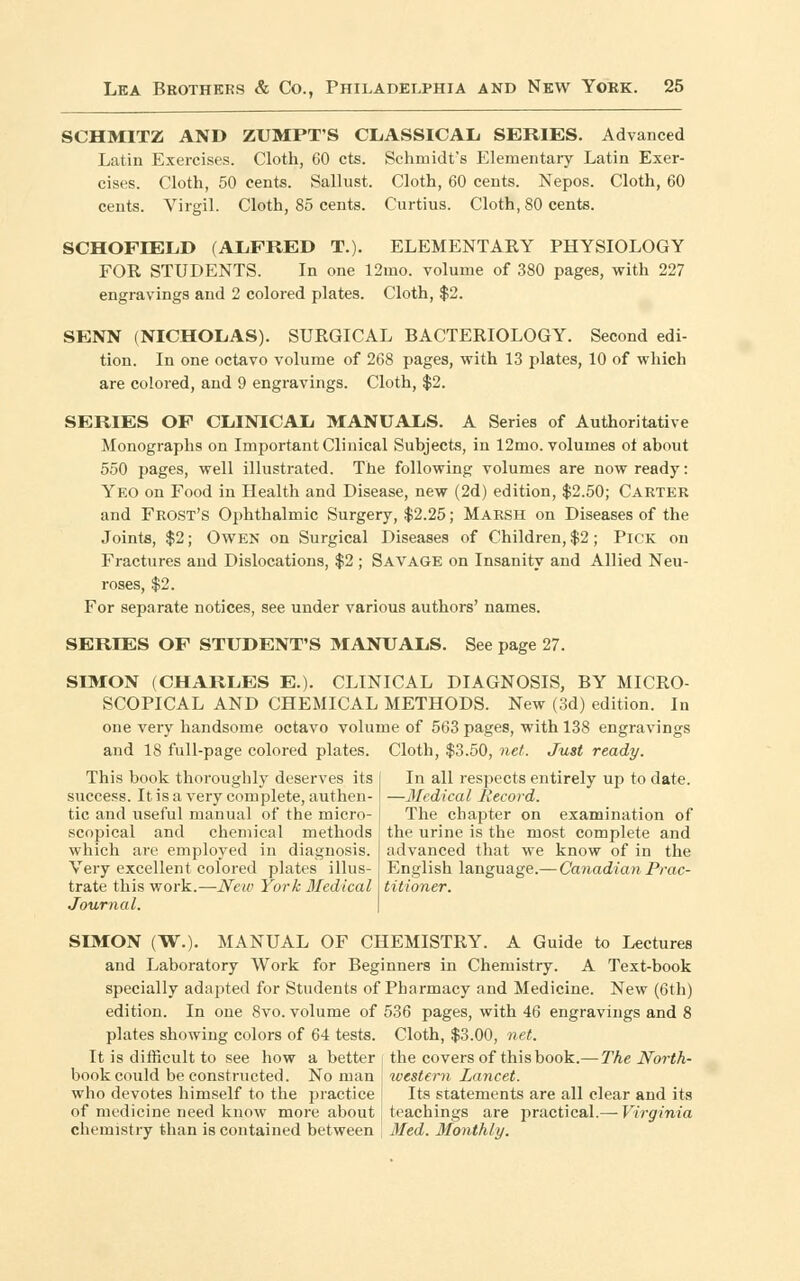 SCHMITZ AND ZUMPT'S CLASSICAL SERIES. Advanced Latin Exercises. Cloth, 60 cts. Schmidt's Elementary Latin Exer- cises. Cloth, 50 cents. Sallust. Cloth, 60 cents. Nepos. Cloth, 60 cents. Virgil. Cloth, 85 cents. Curtius. Cloth, 80 cents. SCHOFIEIiD (ALFRED T.). ELEMENTARY PHYSIOLOGY FOR STUDENTS. In one 12mo. volume of 380 pages, with 227 engravings and 2 colored plates. Cloth, $2. SENN (NICHOLAS). SURGICAL BACTERIOLOGY. Second edi- tion. In one octavo volume of 268 pages, with 13 plates, 10 of which are colored, and 9 engravings. Cloth, $2. SERIES OF CLINICAL MANUALS. A Series of Authoritative Monographs on Important Clinical Subjects, in 12mo. volumes ot about 550 pages, well illustrated. The following volumes are now ready: Yeo on Food in Health and Disease, new (2d) edition, $2.50; Carter and Frost's Ophthalmic Surgery, $2.25; Marsh on Diseases of the Joints, $2; Owen on Surgical Diseases of Children, $2; Pick on Fractures and Dislocations, $2 ; Savage on Insanity and Allied Neu- roses, $2. For separate notices, see under various authors' names. SERIES OF STUDENT'S MANUALS. See page 27. SIMON (CHARLES E.). CLINICAL DIAGNOSIS, BY MICRO- SCOPICAL AND CHEMICAL METHODS. New (3d) edition. In one very handsome octavo volume of 563 pages, with 13S engravings and 18 full-page colored plates. Cloth, $3.50, net. Just ready. This book thoroughly deserves its success. It is a very complete, authen- tic and useful manual of the micro- scopical and chemical methods which are employed in diagnosis. Very excellent colored plates illus- trate this work.—New York Medical Journal. In all respects entirely up to date. —Medical liecord. The chapter on examination of the urine is the most complete and advanced that we know of in the English language.— Canadian Prac- titioner. SIMON (W.). MANUAL OF CHEMISTRY. A Guide to Lectures and Laboratory Work for Beginners in Chemistry. A Text-book specially adapted for Students of Pharmacy and Medicine. New (6th) edition. In one 8vo. volume of 536 pages, with 46 engravings and 8 plates showing colors of 64 tests. Cloth, $3.00, net. It is difficult to see how a better book could be constructed. No man who devotes himself to the practice of medicine need know more about chemistry than is contained between the covers of this book.—The North- western Lancet. Its statements are all clear and its teachings are practical.— Virginia Med. Monthly.