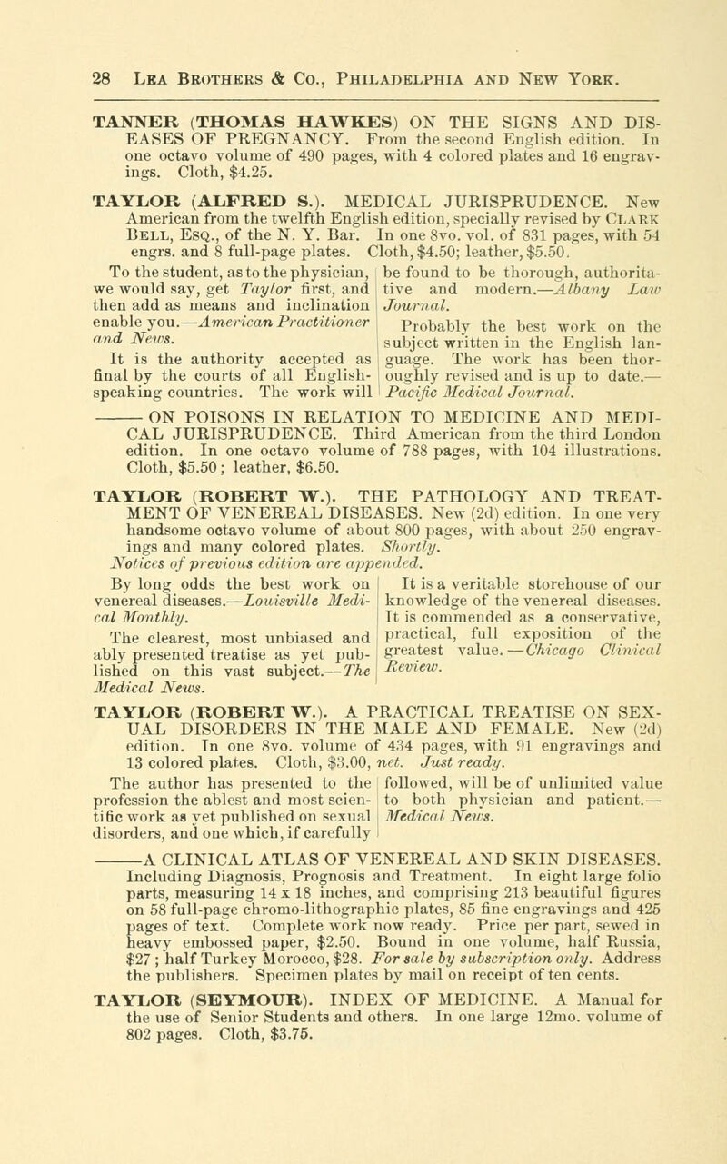 TANNER (THOMAS HAWKES) ON THE SIGNS AND DIS- EASES OF PREGNANCY. From the second English edition. In one octavo volume of 490 pages, with 4 colored plates and 16 engrav- ings. Cloth, $4.25. TAYLOR (ALFRED S.). MEDICAL JURISPRUDENCE. New American from the twelfth English edition, specially revised by Clark Bell, Esq., of the N. Y. Bar. In one 8vo. vol. of 831 pages, with 54 engrs. and 8 full-page plates. Cloth, $4.50; leather, $5.50. To the student, as to the physician, be found to be thorough, authorita- we would say, get Taylor first, and j tive and modern.—Albany Law then add as means and inclination i Journal. enable you.— American Practitioner probably the best work on the and News. subject written in the English Ian- It is the authority accepted as j guage. The work has been thor- final by the courts of all English- j oughly revised and is up to date.— speaking countries. The work will I Pacific Medical Journal. ON POISONS IN RELATION TO MEDICINE AND MEDI- CAL JURISPRUDENCE. Third American from the third London edition. In one octavo volume of 788 pages, with 104 illustrations. Cloth, $5.50; leather, $6.50. TAYLOR (ROBERT W.). THE PATHOLOGY AND TREAT- MENT OF VENEREAL DISEASES. New (2d) edition. In one very handsome octavo volume of about 800 pages, with about 250 engrav- ings and many colored plates. Shortly. Notices of previous edition are appended. By long odds the best work on venereal diseases.—Louisville Medi- cal Monthly. The clearest, most unbiased and ably presented treatise as yet pub- lished on this vast subject.—The Medical News. It is a veritable storehouse of our knowledge of the venereal diseases. It is commended as a conservative, practical, full exposition of the greatest value.—Chicago Clinical Review. TAYLOR (ROBERT W.). A PRACTICAL TREATISE ON SEX- UAL DISORDERS IN THE MALE AND FEMALE. New (2d) edition. In one 8vo. volume of 434 pages, with 91 engravings and 13 colored plates. Cloth, $3.00, net. Just ready. The author has presented to the i followed, will be of unlimited value profession the ablest and most scien- to both physician and patient.— tine work as yet published on sexual , Medical News. disorders, and one which, if carefully I A CLINICAL ATLAS OF VENEREAL AND SKIN DISEASES. Including Diagnosis, Prognosis and Treatment. In eight large folio parts, measuring 14 x 18 inches, and comprising 213 beautiful figures on 58 full-page chromo-lithographic plates, 85 fine engravings and 425 pages of text. Complete work now ready. Price per part, sewed in heavy embossed paper, $2.50. Bound in one volume, half Russia, $27 ; half Turkey Morocco, $28. For sale by subscription only. Address the publishers. Specimen plates by mail on receipt often cents. TAYLOR (SEYMOUR). INDEX OF MEDICINE. A Manual for the use of Senior Students and others. In one large 12mo. volume of 802 pages. Cloth, $3.75.